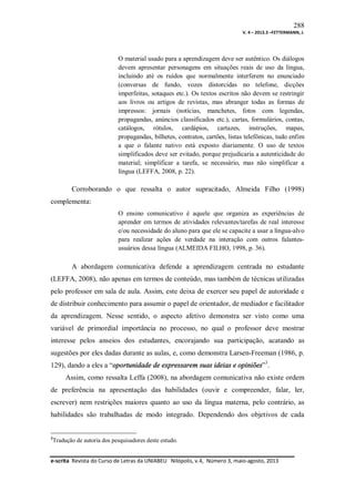 288
V. 4 – 2013.3 –FETTERMANN, J.

O material usado para a aprendizagem deve ser autêntico. Os diálogos
devem apresentar personagens em situações reais de uso da língua,
incluindo até os ruídos que normalmente interferem no enunciado
(conversas de fundo, vozes distorcidas no telefone, dicções
imperfeitas, sotaques etc.). Os textos escritos não devem se restringir
aos livros ou artigos de revistas, mas abranger todas as formas de
impressos: jornais (notícias, manchetes, fotos com legendas,
propagandas, anúncios classificados etc.), cartas, formulários, contas,
catálogos, rótulos, cardápios, cartazes, instruções, mapas,
propagandas, bilhetes, contratos, cartões, listas telefônicas, tudo enfim
a que o falante nativo está exposto diariamente. O uso de textos
simplificados deve ser evitado, porque prejudicaria a autenticidade do
material; simplificar a tarefa, se necessário, mas não simplificar a
língua (LEFFA, 2008, p. 22).

Corroborando o que ressalta o autor supracitado, Almeida Filho (1998)
complementa:
O ensino comunicativo é aquele que organiza as experiências de
aprender em termos de atividades relevantes/tarefas de real interesse
e/ou necessidade do aluno para que ele se capacite a usar a língua-alvo
para realizar ações de verdade na interação com outros falantesusuários dessa língua (ALMEIDA FILHO, 1998, p. 36).

A abordagem comunicativa defende a aprendizagem centrada no estudante
(LEFFA, 2008), não apenas em termos de conteúdo, mas também de técnicas utilizadas
pelo professor em sala de aula. Assim, este deixa de exercer seu papel de autoridade e
de distribuir conhecimento para assumir o papel de orientador, de mediador e facilitador
da aprendizagem. Nesse sentido, o aspecto afetivo demonstra ser visto como uma
variável de primordial importância no processo, no qual o professor deve mostrar
interesse pelos anseios dos estudantes, encorajando sua participação, acatando as
sugestões por eles dadas durante as aulas, e, como demonstra Larsen-Freeman (1986, p.
129), dando a eles a “oportunidade de expressarem suas ideias e opiniões”3.
Assim, como ressalta Leffa (2008), na abordagem comunicativa não existe ordem
de preferência na apresentação das habilidades (ouvir e compreender, falar, ler,
escrever) nem restrições maiores quanto ao uso da língua materna, pelo contrário, as
habilidades são trabalhadas de modo integrado. Dependendo dos objetivos de cada

3

Tradução de autoria dos pesquisadores deste estudo.

e-scrita Revista do Curso de Letras da UNIABEU Nilópolis, v.4, Número 3, maio-agosto, 2013

 