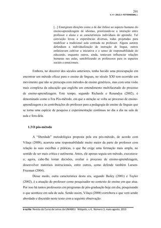 291
V. 4 – 2013.3 –FETTERMANN, J.

[...] Emergiram direções como a de dar ênfase ao aspecto humano do
ensino-aprendizagem de idiomas, priorizando-se a interação entre
professor e aluno e as características individuais do aprendiz. Tal
convicção levou a experiências diversas, todas projetadas para
modificar a tradicional aula centrada no professor. Alguns autores
defendiam a individualização de instrução de língua, outros
enfatizavam cultivar a iniciativa e o senso de responsabilidade do
educando, enquanto outros, ainda, tentavam influenciar relações
humanas nas aulas, sensibilizando os professores para os aspectos
sociais e emocionais.

Embora, no decorrer dos séculos anteriores, tenha havido uma preocupação em
encontrar um método eficaz para o ensino de línguas, no século XXI tem ocorrido um
movimento que não se preocupa com métodos de ensino genéricos, mas com uma visão
mais complexa da educação que engloba um entendimento multifacetado do processo
de ensino-aprendizagem. Este tempo, segundo Richards e Renandya (2002), é
denominado como a Era Pós-método, em que a atenção se volta ao processo de ensinoaprendizagem e às contribuições do professor para a pedagogia do ensino de línguas que
se torna uma espécie de pesquisa e experimentação contínuas no dia a dia na sala de
aula e fora dela.

1.3 O pós-método
A “liberdade” metodológica proposta pela era pós-método, de acordo com
Vilaça (2008), acarreta uma responsabilidade muito maior da parte do professor com
relação às suas escolhas e práticas, o que lhe exige uma formação mais ampla, no
sentido de ser mais crítica e autônoma. Antes, ele apenas seguia um método, executavao; agora, cabe-lhe tomar decisões, avaliar o processo de ensino-aprendizagem,
desenvolver materiais instrucionais, entre outros, como defende também LarsenFreeman (2004).
Desse modo, outra característica desta era, segundo Bailey (2001) e Taylor
(2002), é a atuação do professor como pesquisador no contexto de ensino em que atua.
Por isso há tantos professores em programas de pós-graduação hoje em dia, pesquisando
o que acontece em sala de aula. Sendo assim, Vilaça (2008) corrobora o que vem sendo
abordado e discutido neste texto com a seguinte observação:
e-scrita Revista do Curso de Letras da UNIABEU Nilópolis, v.4, Número 3, maio-agosto, 2013

 
