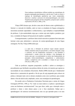 292
V. 4 – 2013.3 –FETTERMANN, J.

Estas mudanças metodológicas refletem também nas metodologias de
pesquisa empregadas para pesquisar a sala de aula. É cada vez maior o
emprego de metodologias qualitativas que visam compreender,
descrever e analisar o processo de ensino/aprendizagem, com maior
frequência para pesquisas de base etnográfica, pesquisa-ação e prática
exploratória (VILAÇA, 2008, p. 84).

Vilaça (2003) destaca que, devido a uma série de fatores como a globalização, a
Internet e o mercado de trabalho, cada vez mais os estudantes de línguas estrangeiras
necessitam acumular capacidades e conhecimentos, o que multiplica a responsabilidade
do professor. A pós-modernidade exige que o ensino seja mais rápido e produtivo, por
isso, o estudante de línguas de hoje precisa de rapidez e qualidade.
Consequentemente, o professor deste século necessita se preparar bem tanto para
lecionar como para administrar o processo de ensino-aprendizagem de uma língua
estrangeira. Por fim, Vilaça (2008) alerta que

[...] para isto, a formação do professor requer atenção especial.
Embora estejamos numa era que permite e, em muitas situações, exige
o ecletismo, um dos fundamentos necessários a esta formação é
conhecimento e estudo crítico dos métodos e das abordagens de
ensino, para que a sua participação no ensino seja fundamentada em
princípios teórico-metodológicos, competências e conhecimentos
sólidos e compatíveis com a sociedade e o tempo em que vivemos
(VILAÇA, 2008, p. 85).

Cabe ao professor, enquanto pesquisador, escolher e adotar as estratégias e
procedimentos que facilitarão suas práticas diárias de ensino, de maneira que supram as
necessidades de seus estudantes eficazmente. Bedim (2000) elucida que é fundamental
desenvolver a autonomia do aprendiz a fim de que ele seja preparado para colocar em
prática a interação tanto com os demais estudantes como com o professor, para estudar
dentro e fora da sala de aula, ampliando, assim, suas estratégias de aprendizagem.
De acordo com os Parâmetros Curriculares Nacionais para o ensino de Língua
Estrangeira (PCNLE, 1998, p. 57), “cada vez mais tende-se a explicar a aprendizagem
como um fenômeno sociointeracional”. Isso quer dizer, então, que a interação entre o
professor e aluno e entre alunos passa a ser o foco atualmente. Subjaz que a
aprendizagem é de natureza sociointeracional, uma vez que aprender passa a ser uma

e-scrita Revista do Curso de Letras da UNIABEU Nilópolis, v.4, Número 3, maio-agosto, 2013

 