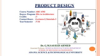 1
PRODUCT DESIGN
Course Number: ARC-4302
Degree Program: BSc inArchitecture
Credits
Contact Hours
Year/Semester
: 3
:Lectures-2,Tutorials-3
:V/II
Dr. G.M.SAYEED AHMED
Associate Professor, DESIGN & MANUFACTURING DEPARTMENT
SCHOOL OF MECHANICALENGINEERING
ADAMA SCIENCE &TECHNOLOGICALUNIVERSITY
 