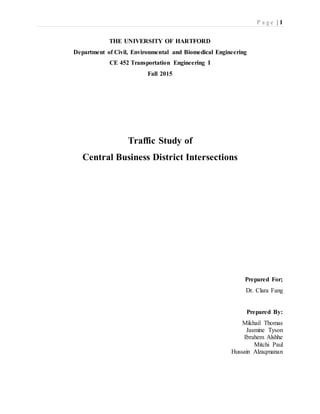 P a g e | 1
THE UNIVERSITY OF HARTFORD
Department of Civil, Environmental and Biomedical Engineering
CE 452 Transportation Engineering I
Fall 2015
Traffic Study of
Central Business District Intersections
Prepared For;
Dr. Clara Fang
Prepared By:
Mikhail Thomas
Jasmine Tyson
Ibrahem Alshhe
Mitchi Paul
Hussain Alzaqmanan
 