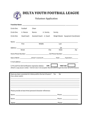 DELTA YOUTH FOOTBALL LEAGUE
Volunteer Application
Franchise Name: _____________________________________________________ _______________
Circle One: Football Cheer
Circle One: Jr. Novice Novice Jr. Varsity Varsity
Circle One: Head Coach Assistant Coach Jr. Coach Weigh Master Equipment Coordinator
Name: ____________________________________________________________________________
First Middle Last
Address: _____________________________________________________CA____________________
Street City State Zip
Home Phone Number: ____________________________ Cell Phone Number: ___________________
Date of Birth: ______________Driver’s License #:_______________ State ______ Expiration:_______
E-mail address: ______________________________________________________________________
C.P.R and First Aid Certification expiration date(s) : CPR: FIRST AID:
(Attach a copy of your card(s) – Internet class’s not accepted. Must be valid through December of current season)
Have you been convicted of a felony within the last 10 years? Yes No
If yes, please explain
_____________________________________________________________________________________________
_____________________________________________________________________________________________
_____________________________________________________________________________________________
_____________________________________________________________________________________________
_____________________________________________________________________________________________
_____________________________________________________________________________________________
Please provide at least three personal character references:
Name: ___________________________________________________ Phone: ___________________
Name: ___________________________________________________ Phone: ___________________
Name: ___________________________________________________ Phone: ___________________
Weston Ranch Junior Cougars
 