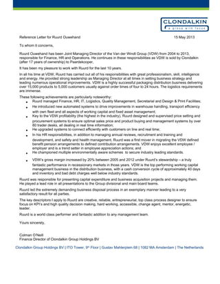 Reference Letter for Ruurd Ouwehand 15 May 2013
To whom it concerns,
Ruurd Ouwehand has been Joint Managing Director of the Van der Windt Group (VDW) from 2004 to 2013,
responsible for Finance, HR and Operations. He continues in these responsibilities as VDW is sold by Clondalkin
(after 17 years of ownership) to Paardekooper,
It has been my pleasure to work with Ruurd for the last 10 years.
In all his time at VDW, Ruurd has carried out all of his responsibilities with great professionalism, skill, intelligence
and energy. He provided strong leadership as Managing Director at all times in setting business strategy and
leading numerous operational improvements. VDW is a highly successful packaging distribution business delivering
over 15,000 products to 5,000 customers usually against order times of four to 24 hours. The logistics requirements
are immense.
These following achievements are particularly noteworthy:
• Ruurd managed Finance, HR, IT, Logistics, Quality Management, Secretarial and Design & Print Facilities;
• He introduced new automated systems to drive improvements in warehouse handling, transport efficiency
with own fleet and all aspects of working capital and fixed asset management;
• Key to the VDW profitability (the highest in the industry), Ruurd designed and supervised price setting and
procurement systems to ensure optimal sales price and product buying and management systems by over
80 trader desks, all dealing in real time information;
• He upgraded systems to connect efficiently with customers on line and real time;
• In his HR responsibilities, in addition to managing annual reviews, recruitment and training and
development, and safety and health management, Ruurd was a first mover in migrating the VDW defined
benefit pension arrangements to defined contribution arrangements. VDW enjoys excellent employee /
employer and is a trend setter in employee appreciation actions; and
• He championed multiple environmentally aware schemes to secure industry leading standards.
• VDW’s gross margin increased by 20% between 2005 and 2012 under Ruurd’s stewardship – a truly
fantastic performance in recessionary markets in those years. VDW is the top performing working capital
management business in the distribution business, with a cash conversion cycle of approximately 40 days
and inventory and bad debt charges well below industry standards.
Ruurd was responsible for presenting capital expenditure and business acquisition projects and managing them.
He played a lead role in all presentations to the Group divisional and main board teams.
Ruurd led the extremely demanding business disposal process in an exemplary manner leading to a very
satisfactory result for all parties.
The key descriptors I apply to Ruurd are creative, reliable, entrepreneurial, top class process designer to ensure
focus on KPI’s and high quality decision making, hard working, accessible, change agent, mentor, energetic,
leader.
Ruurd is a world class performer and fantastic addition to any management team.
Yours sincerely,
Colman O’Neill
Finance Director of Clondalkin Group Holdings BV
Clondalkin Group Holdings BV | ITO Tower, 9th
Floor | Gustav Mahlerplein 68 | 1082 MA Amsterdam | The Netherlands
 
