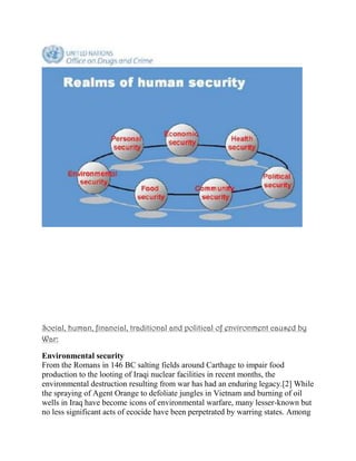 Social, human, financial, traditional and political of environment caused by
War:
Environmental security
From the Romans in 146 BC salting fields around Carthage to impair food
production to the looting of Iraqi nuclear facilities in recent months, the
environmental destruction resulting from war has had an enduring legacy.[2] While
the spraying of Agent Orange to defoliate jungles in Vietnam and burning of oil
wells in Iraq have become icons of environmental warfare, many lesser-known but
no less significant acts of ecocide have been perpetrated by warring states. Among
 
