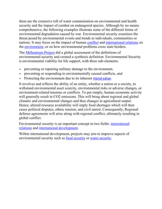 them are the extensive toll of water contamination on environmental and health
security and the impact of combat on endangered species. Although by no means
comprehensive, the following examples illustrate some of the different forms of
environmental degradation caused by war. Environmental security examines the
threat posed by environmental events and trends to individuals, communities or
nations. It may focus on the impact of human conflict and international relations on
the environment, or on how environmental problems cross state borders.
The Millennium Project did a global assessment of the definitions of
environmental security and created a synthesis definition: Environmental Security
is environmental viability for life support, with three sub-elements:
 preventing or repairing military damage to the environment,
 preventing or responding to environmentally caused conflicts, and
 Protecting the environment due to its inherent moral value.
It involves and reflects the ability of an entity, whether a nation or a society, to
withstand environmental asset scarcity, environmental risks or adverse changes, or
environment-related tensions or conflicts. To put simply, human economic activity
will generally result in CO2 emissions. This will bring about regional and global
climatic and environmental changes and thus changes in agricultural output.
Hence, altered resource availability will imply food shortages which will then
cause political disputes, ethnic tension, and civil unrest. Consequently, Regional
defense agreements will arise along with regional conflict, ultimately resulting in
global conflict.
Environmental security is an important concept in two fields: international
relations and international development.
Within international development, projects may aim to improve aspects of
environmental security such as food security or water security.
 
