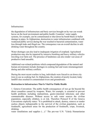 Infrastructure:
the degradation of infrastructure and basic services brought on by war can wreak
havoc on the local environment and public health. Countries‘ water supply
systems, for example, can be contaminated or shut down by bomb blasts or bullet
damage to pipes. In Afghanistan, destruction to water infrastructure combined with
weakened public service during the war resulted in bacterial contamination, water
loss through leaks and illegal use. The consequence was an overall decline in safe
drinking water throughout the country.
Water shortages can also lead to inadequate irrigation of cropland. Agricultural
production may also be impaired by intensive bombing and heavy military vehicles
traveling over farm soil. The presence of landmines can also render vast areas of
productive land unusable.
Additional war-related problems which compound degradation of the natural and
human environment include shortages in cooking fuel and waste mismanagement
during and after military conflicts.
During the most recent warfare in Iraq, individuals were forced to cut down city
trees to use as cooking fuel. In Afghanistan, the creation of poorly located, leaky
landfill sites resulted in contaminated rivers and groundwater.
Destruction to Infrastructure That Is Vital For Public Health
1. Geneva Convention: The public health consequences of war go far beyond the
direct casualties caused by weapons. Water, for example, is essential to prevent
health problems including malnutrition, gastro-intestinal infections and other
communicable diseases. Without access to safe water sources the civilian
population, especially children, is at risk. Therefore Protocol II of the Geneva
Conventions explicitly states: "It is prohibited to attack, destroy, remove or render
useless objects indispensable to the survival of the civilian population, such as
foodstuffs, agricultural areas for the production of foodstuffs, crops, livestock,
drinking
water installations and supplies (…)." The pre-war U.N. "Likely Humanitarian
 