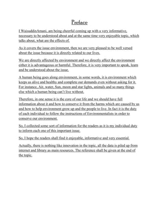 Preface
I WaisuddinAmani, am being cheerful coming up with a very informative,
necessary to be understood about and at the same time very enjoyable topic, which
talks about, what are the effects of.
As it covers the issue environment, then we are very pleased to be well versed
about the issue because it is directly related to our lives.
We are directly affected by environment and we directly affect the environment
either it is advantageous or harmful. Therefore, it is very important to speak, learn
and be understood about the issue.
A human being goes along environment, in some words, it is environment which
keeps us alive and healthy and complete our demands even without asking for it.
For instance, Air, water, Sun, moon and star lights, animals and so many things
else which a human being can‘t live without.
Therefore, in one sense it is the core of our life and we should have full
information about it and how to conserve it from the harms which are caused by us
and how to help environment grow up and the people to live. In fact it is the duty
of each individual to follow the instructions of Environmentalists in order to
conserve our environment.
So, I collected some sort of information for the readers as it is my individual duty
to inform each one of this important issue.
So, I hope the readers shall find it enjoyable, informative and very essential.
Actually, there is nothing like innovation in the topic, all the data is piled up from
internet and library as main resources. The reference shall be given at the end of
the topic.
 