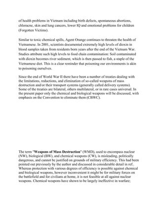 of health problems in Vietnam including birth defects, spontaneous abortions,
chloracne, skin and lung cancers, lower IQ and emotional problems for children
(Forgotten Victims).
Similar to toxic chemical spills, Agent Orange continues to threaten the health of
Vietnamese. In 2001, scientists documented extremely high levels of dioxin in
blood samples taken from residents born years after the end of the Vietnam War.
Studies attribute such high levels to food chain contamination: Soil contaminated
with dioxin becomes river sediment, which is then passed to fish, a staple of the
Vietnamese diet. This is a clear reminder that poisoning our environments is akin
to poisoning ourselves.
Since the end of World War II there have been a number of treaties dealing with
the limitations, reductions, and elimination of so-called weapons of mass
destruction and/or their transport systems (generally called delivery systems).
Some of the treaties are bilateral, others multilateral, or in rare cases universal. In
the present paper only the chemical and biological weapons will be discussed, with
emphasis on the Convention to eliminate them (CBWC).
The term "Weapons of Mass Destruction" (WMD), used to encompass nuclear
(NW), biological (BW), and chemical weapons (CW), is misleading, politically
dangerous, and cannot be justified on grounds of military efficiency. This had been
pointed out previously by the author and discussed in considerable detail in ref..
Whereas protection with various degrees of efficiency is possible against chemical
and biological weapons, however inconvenient it might be for military forces on
the battlefield and for civilians at home, it is not feasible at all against nuclear
weapons. Chemical weapons have shown to be largely ineffective in warfare;
 