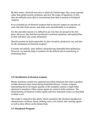 By their nature, chemical arms have a relatively limited range: they create regional
rather than global security problems, and slow the tempo of operations. In this,
they are militarily more akin to conventional arms than to nuclear or biological
weapons.
Even extended use of chemical weapons had no decisive impact on outcome of
wars, had only local success, and made wars uncomfortable, to no purpose.
For this and other reasons it is difficult to see why they are around in the first
place. However, they had been produced in enormous quantities and mankind has
to deal with their very costly elimination.
Should scientists be held responsible for their invention, production, use, and also
for the elimination of chemical weapons?
Certainly not entirely, since military and politicians demanded their production.
However, we need the help of scientists for the difficult job of neutralizing or
eliminating them.
3.2 Classification of chemical weapons:
Binary munitions contain two separated non-lethal chemicals that react to produce
a lethal chemical when mixed during battlefield delivery. Unitary weapons,
representing the by far largest quantity of the stockpile, contain a single lethal
chemical in munitions. Other unitary agents are stored in bulk containers. The
characteristics of chemical warfare agents and toxic armament wastes are described
in detail in ref.
The reader is referred to this article, which summaries the chemical and physical
characteristics of blister, blood, choking, nerve, riot control, and vomiting agents,
as well as their effects on the human body.
3.3 Abandoned Weapons:
 