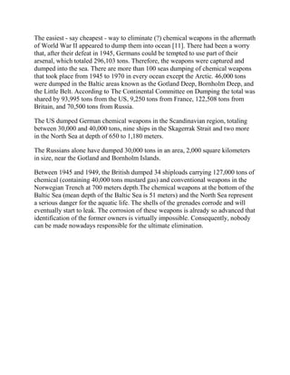 The easiest - say cheapest - way to eliminate (?) chemical weapons in the aftermath
of World War II appeared to dump them into ocean [11]. There had been a worry
that, after their defeat in 1945, Germans could be tempted to use part of their
arsenal, which totaled 296,103 tons. Therefore, the weapons were captured and
dumped into the sea. There are more than 100 seas dumping of chemical weapons
that took place from 1945 to 1970 in every ocean except the Arctic. 46,000 tons
were dumped in the Baltic areas known as the Gotland Deep, Bornholm Deep, and
the Little Belt. According to The Continental Committee on Dumping the total was
shared by 93,995 tons from the US, 9,250 tons from France, 122,508 tons from
Britain, and 70,500 tons from Russia.
The US dumped German chemical weapons in the Scandinavian region, totaling
between 30,000 and 40,000 tons, nine ships in the Skagerrak Strait and two more
in the North Sea at depth of 650 to 1,180 meters.
The Russians alone have dumped 30,000 tons in an area, 2,000 square kilometers
in size, near the Gotland and Bornholm Islands.
Between 1945 and 1949, the British dumped 34 shiploads carrying 127,000 tons of
chemical (containing 40,000 tons mustard gas) and conventional weapons in the
Norwegian Trench at 700 meters depth.The chemical weapons at the bottom of the
Baltic Sea (mean depth of the Baltic Sea is 51 meters) and the North Sea represent
a serious danger for the aquatic life. The shells of the grenades corrode and will
eventually start to leak. The corrosion of these weapons is already so advanced that
identification of the former owners is virtually impossible. Consequently, nobody
can be made nowadays responsible for the ultimate elimination.
 