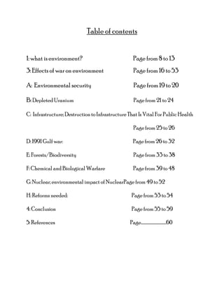 Table of contents
1: what is environment? Page from 8 to 13
3: Effects of war on environment Page from 16 to 53
A: Environmental security Page from 19 to 20
B: Depleted Uranium Page from 21 to 24
C: Infrastructure; Destruction to Infrastructure That Is Vital For Public Health
Page from 25 to 26
D: 1991 Gulf war: Page from 26 to 32
E: Forests/Biodiversity Page from 33 to 38
F: Chemical and Biological Warfare Page from 39 to 48
G: Nuclear; environmental impact of NuclearPage from 49 to 52
H: Reforms needed: Page from 53 to 54
4: Conclusion Page from 55 to 59
5: References Page…………………………..60
 