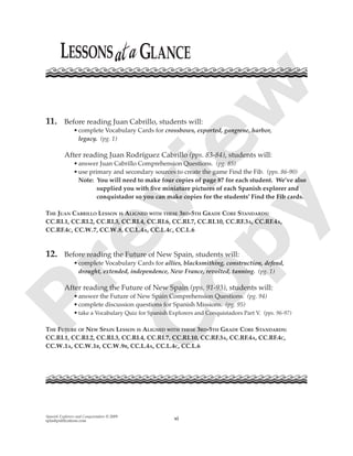 Spanish Explorers and Conquistadors © 2009
splashpublications.com xi
11. Before reading Juan Cabrillo, students will:
•complete Vocabulary Cards for crossbows, exported, gangrene, harbor,
legacy. (pg. 1)
After reading Juan Rodríguez Cabrillo (pps. 83-84), students will:
•answer Juan Cabrillo Comprehension Questions. (pg. 85)
•use primary and secondary sources to create the game Find the Fib. (pps. 86-90)
Note: You will need to make four copies of page 87 for each student. We’ve also
supplied you with ﬁve miniature pictures of each Spanish explorer and
conquistador so you can make copies for the students’ Find the Fib cards.
THE JUAN CABRILLO LESSON IS ALIGNED WITH THESE 3RD-5TH GRADE CORE STANDARDS:
CC.RI.1, CC.RI.2, CC.RI.3, CC.RI.4, CC.RI.6, CC.RI.7, CC.RI.10, CC.RF.3A, CC.RF.4A,
CC.RF.4C, CC.W.7, CC.W.8, CC.L.4A, CC.L.4C, CC.L.6
12. Before reading the Future of New Spain, students will:
•complete Vocabulary Cards for allies, blacksmithing, construction, defend,
drought, extended, independence, New France, revolted, tanning. (pg. 1)
After reading the Future of New Spain (pps. 91-93), students will:
•answer the Future of New Spain Comprehension Questions. (pg. 94)
•complete discussion questions for Spanish Missions. (pg. 95)
•take a Vocabulary Quiz for Spanish Explorers and Conquistadors Part V. (pps. 96-97)
THE FUTURE OF NEW SPAIN LESSON IS ALIGNED WITH THESE 3RD-5TH GRADE CORE STANDARDS:
CC.RI.1, CC.RI.2, CC.RI.3, CC.RI.4, CC.RI.7, CC.RI.10, CC.RF.3A, CC.RF.4A, CC.RF.4C,
CC.W.1A, CC.W.1B, CC.W.9B, CC.L.4A, CC.L.4C, CC.L.6
P
review
C
opy
 