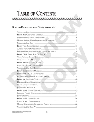 Spanish Explorers and Conquistadors © 2009
splashpublications.com iv
SPANISH EXPLORERS AND CONQUISTADORS
VOCABULARY CARDS ............................................................................................................. 1
LESSON ONE: CHRISTOPHER COLUMBUS ................................................................................ 2
CHRISTOPHER COLUMBUS COMPREHENSION ........................................................................... 8
MAPPING: ISLANDS, WATER RESOURCES, AND LANDFORMS .................................................... 9
VOCABULARY QUIZ PART I ...................................................................................................11
LESSON TWO: AMERIGO VESPUCCI .......................................................................................13
AMERIGO VESPUCCI COMPREHENSION...................................................................................15
PRIMARY AND SECONDARY SOURCES: CONSIDER THE SOURCE ................................................16
LESSON THREE: VASCO NUÑEZ DE BALBOA .........................................................................17
VASCO NUÑEZ DE BALBOA COMPREHENSION........................................................................21
CONQUISTADOR GRID MATH.................................................................................................22
LESSON FOUR: JUAN PONCE DE LEÓN ..................................................................................25
JUAN PONCE DE LEÓN COMPREHENSION ...............................................................................27
VOCABULARY QUIZ PART II..................................................................................................28
LESSON FIVE: FERDINAND MAGELLAN .................................................................................30
FERDINAND MAGELLAN COMPREHENSION.............................................................................33
FOLLOWING DIRECTIONS: HOW TO MAKE A GLOBE...............................................................34
LESSON SIX: HERNANDO CORTÉS .........................................................................................40
HERNANDO CORTÉS COMPREHENSION ..................................................................................43
SPANISH CONQUISTADOR STORY ............................................................................................44
VOCABULARY QUIZ PART III.................................................................................................47
LESSON SEVEN: FRANCISCO PIZARRO ...................................................................................49
FRANCISCO PIZARRO COMPREHENSION..................................................................................54
JOURNAL WRITING................................................................................................................55
LESSON EIGHT: CABEZA DE VACA........................................................................................56
CABEZA DE VACA COMPREHENSION......................................................................................59
MAPPING: CARDINAL AND INTERMEDIATE DIRECTIONS..........................................................60
VOCABULARY QUIZ PART IV ................................................................................................65
TTABLEABLE OFOF CCONTENTSONTENTSP
review
C
opy
 