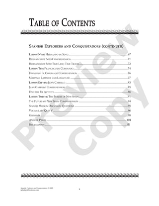 Spanish Explorers and Conquistadors © 2009
splashpublications.com v
SPANISH EXPLORERS AND CONQUISTADORS (CONTINUED)
LESSON NINE: HERNANDO DE SOTO.....................................................................................67
HERNANDO DE SOTO COMPREHENSION .................................................................................71
HERNANDO DE SOTO TIME LINE: TIME TRAVEL.....................................................................72
LESSON TEN: FRANCISCO DE CORONADO..............................................................................74
FRANCISCO DE CORONADO COMPREHENSION ........................................................................76
MAPPING: LATITUDE AND LONGITUDE ..................................................................................77
LESSON ELEVEN: JUAN CABRILLO .........................................................................................83
JUAN CABRILLO COMPREHENSION .........................................................................................85
FIND THE FIB ACTIVITY .........................................................................................................86
LESSON TWELVE: THE FUTURE OF NEW SPAIN......................................................................91
THE FUTURE OF NEW SPAIN COMPREHENSION ......................................................................94
SPANISH MISSION DISCUSSION QUESTIONS ............................................................................95
VOCABULARY QUIZ V...........................................................................................................96
GLOSSARY ............................................................................................................................98
ANSWER PAGES ..................................................................................................................104
BIBLIOGRAPHY.....................................................................................................................111
TTABLEABLE OFOF CCONTENTSONTENTSP
review
C
opy
 