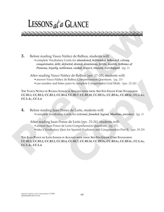 Spanish Explorers and Conquistadors © 2009
splashpublications.com vii
3. Before reading Vasco Núñez de Balboa, students will:
•complete Vocabulary Cards for abandoned, befriended, beheaded, colony,
conquistador, debt, defeated, denied, dominions, fertile, hostile, Isthmus of
Panama, loyally, nobleman, raided, respect, treason, worshipped. (pg. 1)
After reading Vasco Núñez de Balboa (pps. 17-20), students will:
•answer Vasco Núñez de Balboa Comprehension Questions. (pg. 21)
•use number and letter pairs to complete Conquistador Grid Math. (pps. 22-24)
THE VASCO NÚÑEZ DE BALBOA LESSON IS ALIGNED WITH THESE 3RD-5TH GRADE CORE STANDARDS:
CC.RI.1, CC.RI.2, CC.RI.3, CC.RI.4, CC.RI.7, CC.RI.10, CC.RF.3A, CC.RF.4A, CC.RF.4C, CC.L.4A,
CC.L.4C, CC.L.6
4. Before reading Juan Ponce de León, students will:
•complete Vocabulary Cards for external, founded, legend, Muslims, province. (pg. 1)
After reading Juan Ponce de León (pps. 25-26), students will:
•answer Juan Ponce de León Comprehension Questions. (pg. 27)
•take a Vocabulary Quiz for Spanish Explorers and Conquistadors Part II. (pps. 28-29)
THE JUAN PONCE DE LEÓN LESSON IS ALIGNED WITH THESE 3RD-5TH GRADE CORE STANDARDS:
CC.RI.1, CC.RI.2, CC.RI.3, CC.RI.4, CC.RI.7, CC.RI.10, CC.RF.3A, CC.RF.4A, CC.RF.4C, CC.L.4A,
CC.L.4C, CC.L.6
P
review
C
opy
 