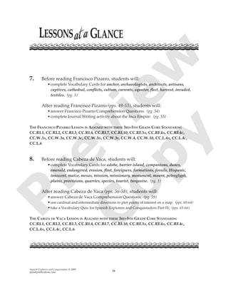 Spanish Explorers and Conquistadors © 2009
splashpublications.com ix
7. Before reading Francisco Pizarro, students will:
•complete Vocabulary Cards for anchor, archaeologists, architects, artisans,
captives, cathedral, conﬂicts, culture, currents, equator, ﬂeet, harvest, invaded,
textiles. (pg. 1)
After reading Francisco Pizarro (pps. 49-53), students will:
•answer Francisco Pizarro Comprehension Questions. (pg. 54)
•complete Journal Writing activity about the Inca Empire. (pg. 55)
THE FRANCISCO PIZARRO LESSON IS ALIGNED WITH THESE 3RD-5TH GRADE CORE STANDARDS:
CC.RI.1, CC.RI.2, CC.RI.3, CC.RI.4, CC.RI.7, CC.RI.10, CC.RF.3A, CC.RF.4A, CC.RF.4C,
CC.W.3A, CC.W.3B, CC.W.3C, CC.W.3D, CC.W.3E, CC.W.4, CC.W.10, CC.L.4A, CC.L.4C,
CC.L.6
8. Before reading Cabeza de Vaca, students will:
•complete Vocabulary Cards for adobe, barrier island, companions, dunes,
emerald, endangered, erosion, ﬂint, foreigners, formations, fossils, Hispanic,
innocent, maize, mesas, mission, missionary, monument, mourn, petroglyph,
plains, provisions, quarries, species, tourist, turquoise. (pg. 1)
After reading Cabeza de Vaca (pps. 56-58), students will:
•answer Cabeza de Vaca Comprehension Questions. (pg. 59)
•use cardinal and intermediate directions to plot points of interest on a map. (pps. 60-64)
•take a Vocabulary Quiz for Spanish Explorers and Conquistadors Part IV. (pps. 65-66)
THE CABEZA DE VACA LESSON IS ALIGNED WITH THESE 3RD-5TH GRADE CORE STANDARDS:
CC.RI.1, CC.RI.2, CC.RI.3, CC.RI.4, CC.RI.7, CC.RI.10, CC.RF.3A, CC.RF.4A, CC.RF.4C,
CC.L.4A, CC.L.4C, CC.L.6
P
review
C
opy
 