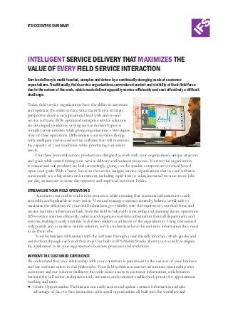 IFS EXECUTIVE SUMMARY
INTELLIGENT SERVICE DELIVERY THAT MAXIMIZES THE
VALUE OF EVERY FIELD SERVICE INTERACTION
Service delivery is multi-faceted, complex and driven by a continually changing scale of customer
expectations. Traditionally, field service organizations surrendered control and visibility of their field force
due to the nature of the work, which made delivering quality service efficiently and cost effectively a difficult
challenge.
Today, field service organizations have the ability to automate
and optimize the entire service value chain from a strategic
perspective down to an operational level with end-to-end
service software. IFS’s optimized enterprise service solutions
are developed to address varying service demand types in
complex environments while giving organizations a 360-degree
view of their operations. Differentiate your service offering
with intelligent end-to-end service software that will maximize
the capacity of your workforce while prioritizing customers’
needs.
Our three powerful service products are designed to work with your organization’s unique structure
and goals while transforming your service delivery and business processes. Your service organization
is unique and our products are built accordingly, giving you the specific components you need based
upon your goals. With a heavy focus on the service margin, service organizations that use our software
consistently see a big return on investment, including rapid time to value, increased revenue, more jobs
per day, an increase in same-day response and improved customer loyalty.
STREAMLINE YOUR FIELD OPERATIONS
Automate your end-to-end service processes while ensuring that customer information is easily
accessible and updatable at every point. View and manage contracts centrally, balance workloads to
maximize the efficiency of your field technicians, get visibility into the location of your field force and
receive real-time information back from the field to help with forecasting and planning future operations.
IFS’s service solution efficiently collects and organizes real-time information from all departments and
systems, making it easily available to decision makers at all levels of the organization. Using customized
web portals and a seamless mobile solution, service technicians have the real-time information they need
to do their jobs.
Your technicians will interact with the software through a user-friendly interface, which guides and
assists them through each workflow step. Our built-in IFS Mobile Studio allows you to easily configure
the application to fit your organization’s business processes and workflows.
IMPROVE THE CUSTOMER EXPERIENCE
We understand that your relationship with your customers is paramount to the success of your business
and our software caters to this philosophy. Your field technicians nurture an intimate relationship with
customers and our solution facilitates this with easier access to customer information, collaboration
between the call center, technicians and customers, and customer-enabled web portals for appointment
booking and more.
●	 Onsite Opportunities: Technicians can easily access and update contract information and take
advantage of face-to-face interaction with upsell opportunities all built into the workflow and
 