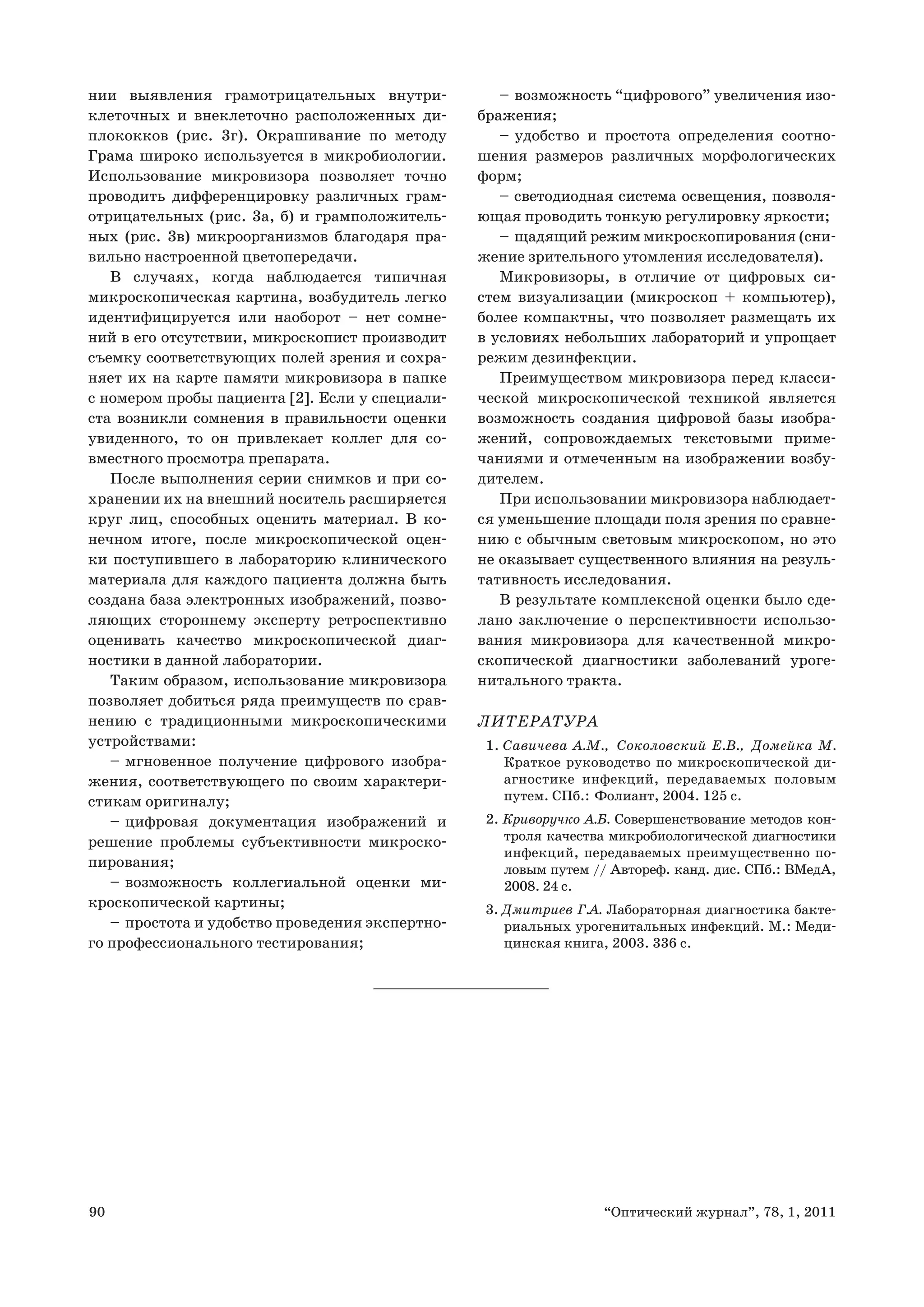 90 “Оптический журнал”, 78, 1, 2011
нии выявления грамотрицательных внутри-
клеточных и внеклеточно расположенных ди-
плококков (рис. 3г). Окрашивание по методу
Грама широко используется в микробиологии.
Использование микровизора позволяет точно
проводить дифференцировку различных грам-
отрицательных (рис. 3а, б) и грамположитель-
ных (рис. 3в) микроорганизмов благодаря пра-
вильно настроенной цветопередачи.
В случаях, когда наблюдается типичная
микроскопическая картина, возбудитель легко
идентифицируется или наоборот – нет сомне-
ний в его отсутствии, микроскопист производит
съемку соответствующих полей зрения и сохра-
няет их на карте памяти микровизора в папке
с номером пробы пациента [2]. Если у специали-
ста возникли сомнения в правильности оценки
увиденного, то он привлекает коллег для со-
вместного просмотра препарата.
После выполнения серии снимков и при со-
хранении их на внешний носитель расширяется
круг лиц, способных оценить материал. В ко-
нечном итоге, после микроскопической оцен-
ки поступившего в лабораторию клинического
материала для каждого пациента должна быть
создана база электронных изображений, позво-
ляющих стороннему эксперту ретроспективно
оценивать качество микроскопической диаг-
ностики в данной лаборатории.
Таким образом, использование микровизора
позволяет добиться ряда преимуществ по срав-
нению с традиционными микроскопическими
устройствами:
мгновенное получение цифрового изобра-–
жения, соответствующего по своим характери-
стикам оригиналу;
цифровая документация изображений и–
решение проблемы субъективности микроско-
пирования;
возможность коллегиальной оценки ми-–
кроскопической картины;
простота и удобство проведения экспертно-–
го профессионального тестирования;
возможность “цифрового” увеличения изо-–
бражения;
удобство и простота определения соотно-–
шения размеров различных морфологических
форм;
светодиодная система освещения, позволя-–
ющая проводить тонкую регулировку яркости;
щадящий режим микроскопирования (сни-–
жение зрительного утомления исследователя).
Микровизоры, в отличие от цифровых си-
стем визуализации (микроскоп + компьютер),
более компактны, что позволяет размещать их
в условиях небольших лабораторий и упрощает
режим дезинфекции.
Преимуществом микровизора перед класси-
ческой микроскопической техникой является
возможность создания цифровой базы изобра-
жений, сопровождаемых текстовыми приме-
чаниями и отмеченным на изображении возбу-
дителем.
При использовании микровизора наблюдает-
ся уменьшение площади поля зрения по сравне-
нию с обычным световым микроскопом, но это
не оказывает существенного влияния на резуль-
тативность исследования.
В результате комплексной оценки было сде-
лано заключение о перспективности использо-
вания микровизора для качественной микро-
скопической диагностики заболеваний уроге-
нитального тракта.
ЛИТЕРАТУРА
1. Савичева А.М., Соколовский Е.В., Домейка М.
Краткое руководство по микроскопической ди-
агностике инфекций, передаваемых половым
путем. СПб.: Фолиант, 2004. 125 с.
2. Криворучко А.Б. Совершенствование методов кон-
троля качества микробиологической диагностики
инфекций, передаваемых преимущественно по-
ловым путем // Автореф. канд. дис. СПб.: ВМедА,
2008. 24 с.
3. Дмитриев Г.А. Лабораторная диагностика бакте-
риальных урогенитальных инфекций. М.: Меди-
цинская книга, 2003. 336 с.
 