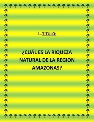 1.-TITULO:

¿CUÁL ES LA RIQUEZA
NATURAL DE LA REGION
AMAZONAS?

 