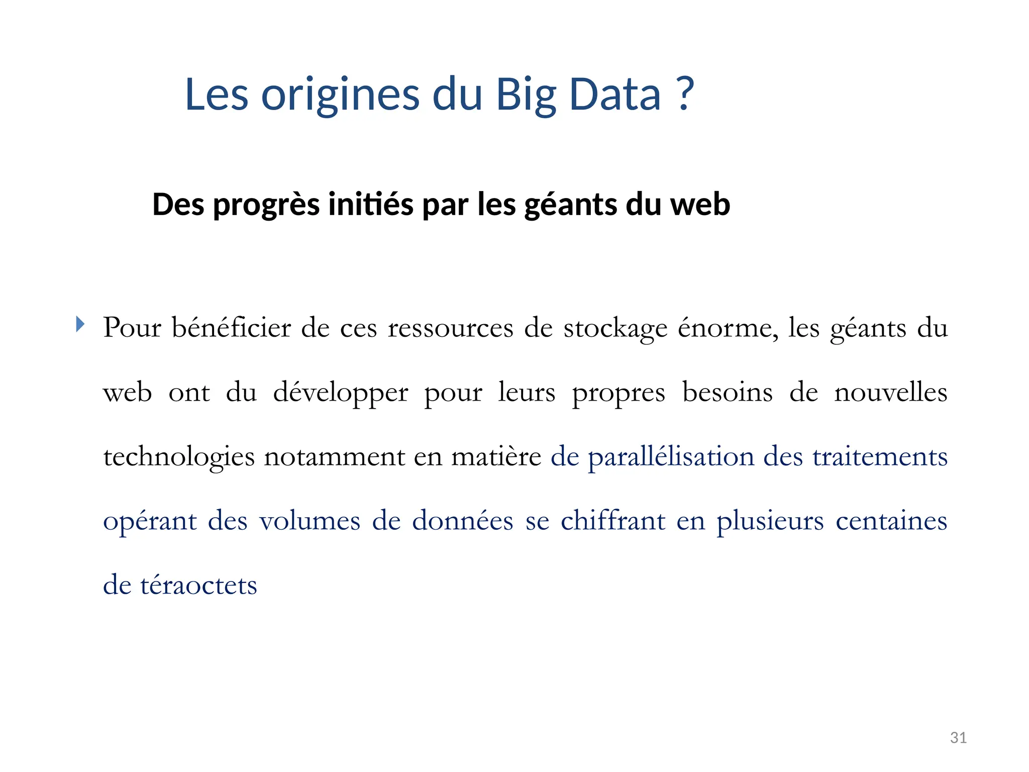 31
Des progrès initiés par les géants du web
Les origines du Big Data ?
 Pour bénéficier de ces ressources de stockage énorme, les géants du
web ont du développer pour leurs propres besoins de nouvelles
technologies notamment en matière de parallélisation des traitements
opérant des volumes de données se chiffrant en plusieurs centaines
de téraoctets
 