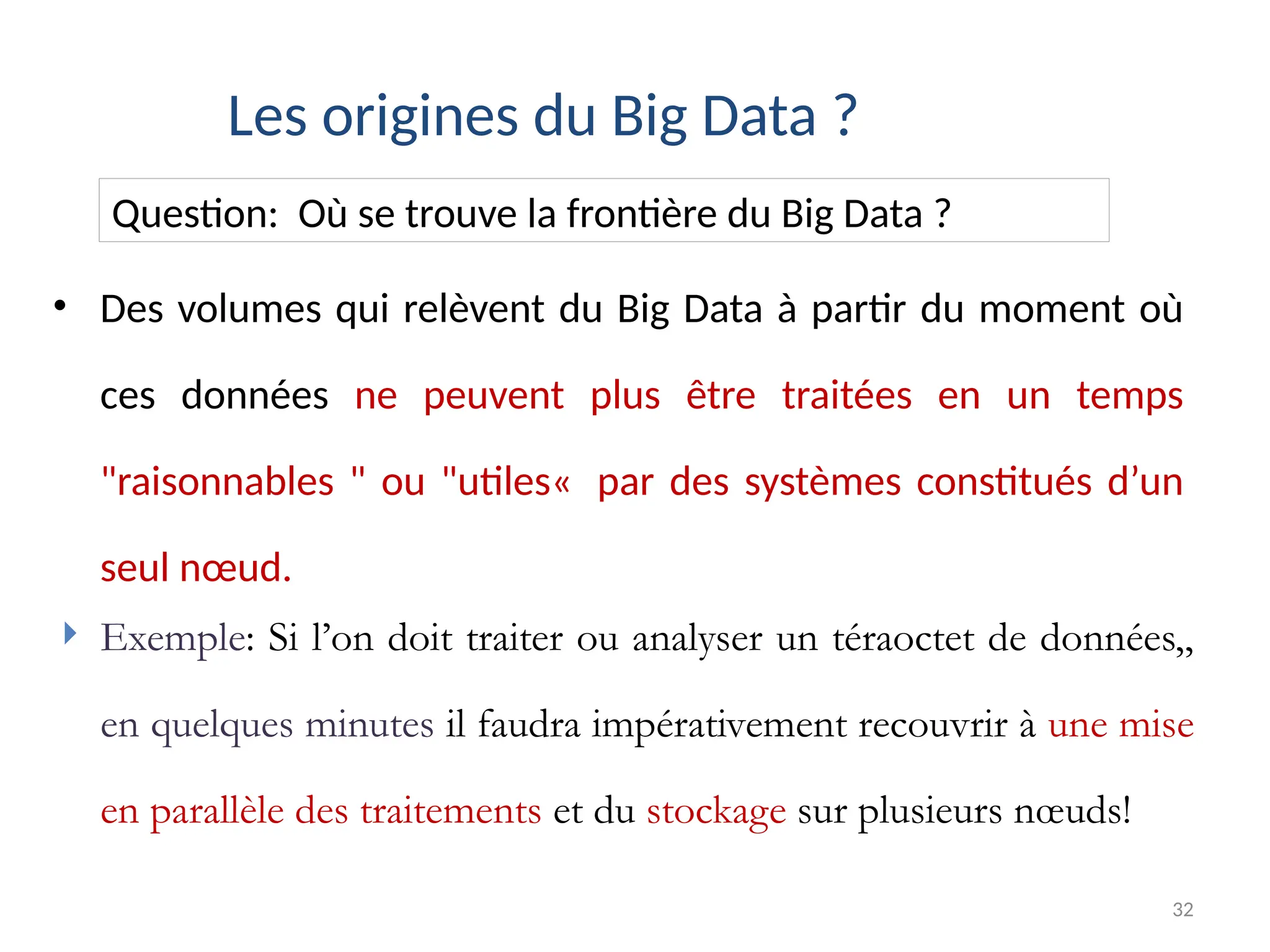 32
• Des volumes qui relèvent du Big Data à partir du moment où
ces données ne peuvent plus être traitées en un temps
"raisonnables " ou "utiles« par des systèmes constitués d’un
seul nœud.
Les origines du Big Data ?
Question: Où se trouve la frontière du Big Data ?
 Exemple: Si l’on doit traiter ou analyser un téraoctet de données,,
en quelques minutes il faudra impérativement recouvrir à une mise
en parallèle des traitements et du stockage sur plusieurs nœuds!
 