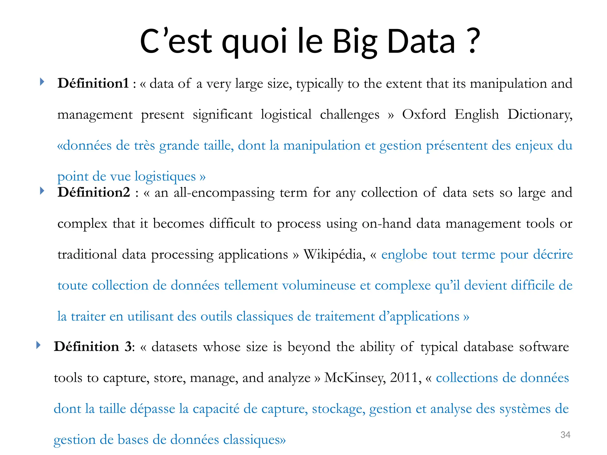 34
C’est quoi le Big Data ?
 Définition1 : « data of a very large size, typically to the extent that its manipulation and
management present significant logistical challenges » Oxford English Dictionary,
«données de très grande taille, dont la manipulation et gestion présentent des enjeux du
point de vue logistiques »
 Définition2 : « an all-encompassing term for any collection of data sets so large and
complex that it becomes difficult to process using on-hand data management tools or
traditional data processing applications » Wikipédia, « englobe tout terme pour décrire
toute collection de données tellement volumineuse et complexe qu’il devient difficile de
la traiter en utilisant des outils classiques de traitement d’applications »
 Définition 3: « datasets whose size is beyond the ability of typical database software
tools to capture, store, manage, and analyze » McKinsey, 2011, « collections de données
dont la taille dépasse la capacité de capture, stockage, gestion et analyse des systèmes de
gestion de bases de données classiques»
 