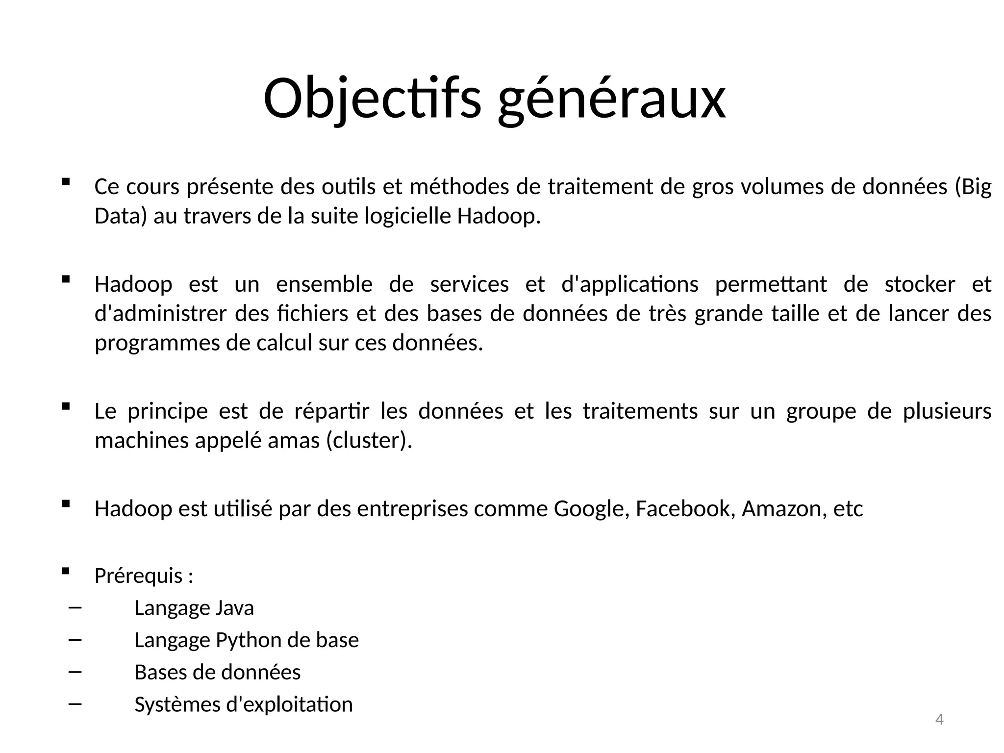4
Objectifs généraux
 Ce cours présente des outils et méthodes de traitement de gros volumes de données (Big
Data) au travers de la suite logicielle Hadoop.
 Hadoop est un ensemble de services et d'applications permettant de stocker et
d'administrer des fichiers et des bases de données de très grande taille et de lancer des
programmes de calcul sur ces données.
 Le principe est de répartir les données et les traitements sur un groupe de plusieurs
machines appelé amas (cluster).
 Hadoop est utilisé par des entreprises comme Google, Facebook, Amazon, etc
 Prérequis :
– Langage Java
– Langage Python de base
– Bases de données
– Systèmes d'exploitation
 