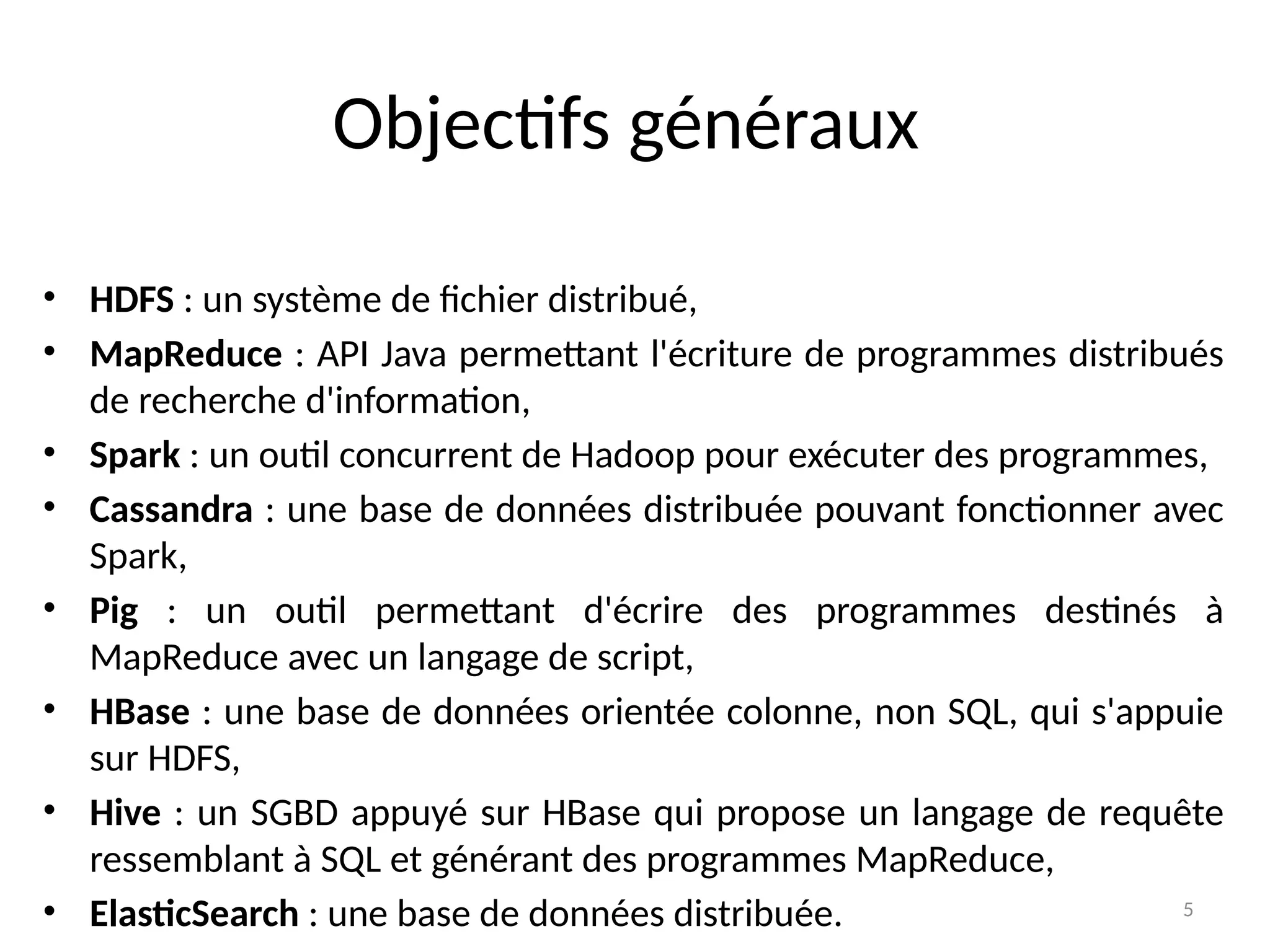 5
• HDFS : un système de fichier distribué,
• MapReduce : API Java permettant l'écriture de programmes distribués
de recherche d'information,
• Spark : un outil concurrent de Hadoop pour exécuter des programmes,
• Cassandra : une base de données distribuée pouvant fonctionner avec
Spark,
• Pig : un outil permettant d'écrire des programmes destinés à
MapReduce avec un langage de script,
• HBase : une base de données orientée colonne, non SQL, qui s'appuie
sur HDFS,
• Hive : un SGBD appuyé sur HBase qui propose un langage de requête
ressemblant à SQL et générant des programmes MapReduce,
• ElasticSearch : une base de données distribuée.
Objectifs généraux
 