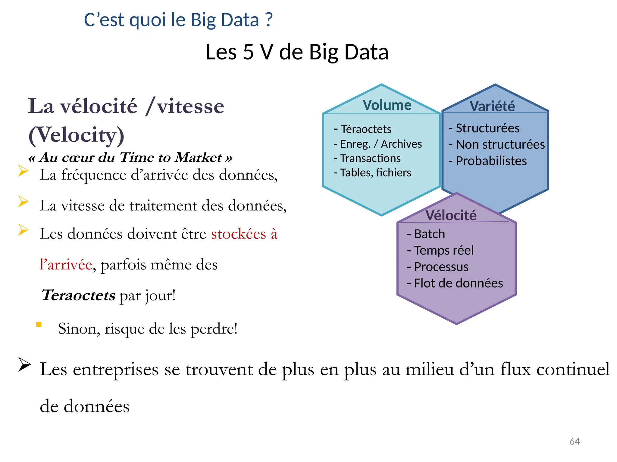 64
C’est quoi le Big Data ?
Les 5 V de Big Data
 La fréquence d’arrivée des données,
 La vitesse de traitement des données,
Volume
- Téraoctets
- Enreg. / Archives
- Transactions
- Tables, fichiers
La vélocité /vitesse
(Velocity)
« Au cœur du Time to Market »
Variété
- Structurées
- Non structurées
- Probabilistes
Vélocité
- Batch
- Temps réel
- Processus
- Flot de données
 Les données doivent être stockées à
l’arrivée, parfois même des
Teraoctets par jour!
 Sinon, risque de les perdre!
 Les entreprises se trouvent de plus en plus au milieu d’un flux continuel
de données
 