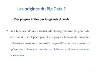 31
Des progrès initiés par les géants du web
Les origines du Big Data ?
 Pour bénéficier de ces ressources de stockage énorme, les géants du
web ont du développer pour leurs propres besoins de nouvelles
technologies notamment en matière de parallélisation des traitements
opérant des volumes de données se chiffrant en plusieurs centaines
de téraoctets
 