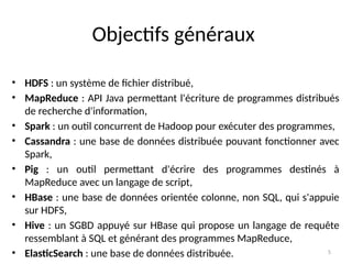 5
• HDFS : un système de fichier distribué,
• MapReduce : API Java permettant l'écriture de programmes distribués
de recherche d'information,
• Spark : un outil concurrent de Hadoop pour exécuter des programmes,
• Cassandra : une base de données distribuée pouvant fonctionner avec
Spark,
• Pig : un outil permettant d'écrire des programmes destinés à
MapReduce avec un langage de script,
• HBase : une base de données orientée colonne, non SQL, qui s'appuie
sur HDFS,
• Hive : un SGBD appuyé sur HBase qui propose un langage de requête
ressemblant à SQL et générant des programmes MapReduce,
• ElasticSearch : une base de données distribuée.
Objectifs généraux
 