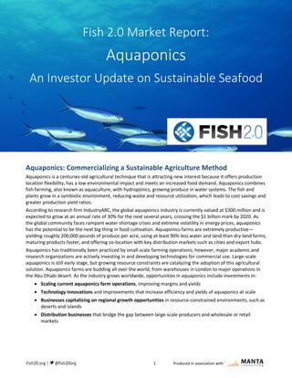 1 Produced in association with
quaponics: Commercializing a Valuable, Sustainable Agriculture Method
Aquaponics: Commercializing a Sustainable Agriculture Method
Aquaponics is a centuries-old agricultural technique that is attracting new interest because it offers production
location flexibility, has a low environmental impact and meets an increased food demand. Aquaponics combines
fish farming, also known as aquaculture, with hydroponics, growing produce in water systems. The fish and
plants grow in a symbiotic environment, reducing waste and resource utilization, which leads to cost savings and
greater production yield ratios.
According to research firm IndustryARC, the global aquaponics industry is currently valued at $300 million and is
expected to grow at an annual rate of 30% for the next several years, crossing the $1 billion mark by 2020. As
the global community faces rampant water shortage crises and extreme volatility in energy prices, aquaponics
has the potential to be the next big thing in food cultivation. Aquaponics farms are extremely productive—
yielding roughly 200,000 pounds of produce per acre, using at least 90% less water and land than dry-land farms,
maturing products faster, and offering co-location with key distribution markets such as cities and export hubs.
Aquaponics has traditionally been practiced by small-scale farming operations; however, major academic and
research organizations are actively investing in and developing technologies for commercial use. Large-scale
aquaponics is still early stage, but growing resource constraints are catalyzing the adoption of this agricultural
solution. Aquaponics farms are budding all over the world, from warehouses in London to major operations in
the Abu Dhabi desert. As the industry grows worldwide, opportunities in aquaponics include investments in:
 Scaling current aquaponics farm operations, improving margins and yields
 Technology innovations and improvements that increase efficiency and yields of aquaponics at scale
 Businesses capitalizing on regional growth opportunities in resource-constrained environments, such as
deserts and islands
 Distribution businesses that bridge the gap between large-scale producers and wholesale or retail
markets
Fish 2.0 Market Report:
Aquaponics
An Investor Update on Sustainable Seafood
 
