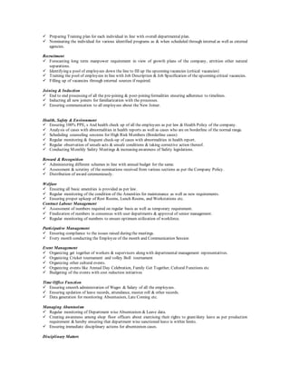  Preparing Training plan for each individual in line with overall departmental plan.
 Nominating the individual for various identified programs as & when scheduled through internal as well as external
agencies.
Recruitment
 Forecasting long term manpower requirement in view of growth plans of the company, attrition other natural
separations.
 Identifying a pool of employees down the line to fill up the upcoming vacancies (critical vacancies)
 Training the pool of employees in line with Job Description & Job Specification of the upcoming critical vacancies.
 Filling up of vacancies through external sources if required.
Joining & Induction
 End to end processing of all the pre-joining & post-joining formalities ensuring adherence to timelines.
 Inducting all new joiners for familiarization with the processes.
 Ensuring communication to all employees about the New Joiner.
Health, Safety & Environment
 Ensuring 100% PPE, s And health check up of all the employees as per law & Health Policy of the company.
 Analysis of cases with abnormalities in health reports as well as cases who are on borderline of the normal range.
 Scheduling counseling sessions for High Risk Members (Borderline cases)
 Regular monitoring & frequent check-up of cases with abnormalities in health report.
 Regular observation of unsafe acts & unsafe conditions & taking corrective action thereof.
 Conducting Monthly Safety Meetings & increasing awareness of Safety legislations.
Reward & Recognition
 Administering different schemes in line with annual budget for the same.
 Assessment & scrutiny of the nominations received from various sections as per the Company Policy.
 Distribution of award ceremoniously.
Welfare
 Ensuring all basic amenities is provided as per law.
 Regular monitoring of the condition of the Amenities for maintenance as well as new requirements.
 Ensuring proper upkeep of Rest Rooms, Lunch Rooms, and Workstations etc.
Contract Labour Management
 Assessment of numbers required on regular basis as well as temporary requirement.
 Finalization of numbers in consensus with user departments & approval of senior management.
 Regular monitoring of numbers to ensure optimum utilization of workforce.
Participative Management
 Ensuring compliance to the issues raised during the meetings.
 Every month conducting the Employee of the month and Communication Session
Event Management
 Organizing get together of workers & supervisors along with departmental management representatives.
 Organizing Cricket tournament and volley Boll tournament
 Organizing other cultural events.
 Organizing events like Annual Day Celebration, Family Get Together, Cultural Functions etc
 Budgeting of the events with cost reduction initiatives
Time Office Function
 Ensuring smooth administration of Wages & Salary of all the employees.
 Ensuring updation of leave records, attendance, muster roll & other records.
 Data generation for monitoring Absenteeism, Late Coming etc.
Managing Absenteeism
 Regular monitoring of Department wise Absenteeism & Leave data.
 Creating awareness among shop floor officers about exercising their rights to grant/deny leave as per production
requirement & hereby ensuring that department wise sanctioned leave is within limits.
 Ensuring immediate disciplinary actions for absenteeism cases.
Disciplinary Matters
 