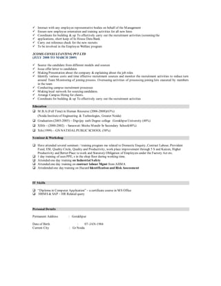  Interact with any employee representative bodies on behalf of the Management
 Ensure new employee orientation and training activities for all new hires
 Coordinate for building & up To effectively carry out the recruitment activities (screening the
 applications, short keep of In House Data Bank
 Carry out reference check for the new recruits
 To be involved in the Employee Welfare program
2COMS CONSULTANTING PVT LTD
(JULY 2008 TO MARCH 2009)
 Source the candidate from different models and sources
 Issue offer letter to candidates
 Making Presentation about the company & explaining about the job roles
 Identify various costs and time effective recruitment sources and monitor the recruitment activities to reduce turn
around Team Monitoring of joining process. Overseeing activities of processing joining kits executed by members
in the team
 Conducting campus recruitment processes
 Making local network for sourcing candidates.
 Arrange Campus Hiring for clients.
 Coordinate for building & up To effectively carry out the recruitment activities
Education
 M.B.A (Full Time) in Human Recourse (2006-2008)(63%)
(Noida Instituteof Engineering & Technologies, Greater Noida)
 Graduation-(2003-2005) – Digvijay nath Degree college .Gorakhpur University (48%)
 XIIth – (2000-2002) - Saraswati Shishu Mandir Sr Secondary School(48%)
 Xth (1999) – GN NATIOALPUBLIC SCHOOL (58%)
Seminar& Workshop
 Have attended several seminars / training program me related to Domestic Enquiry, Contract Labour, Provident
Fund, ESI, Quality Circle, Quality and Productivity, work place improvement through 5 S and Kaizen, Higher
Productivity and Better Place to work and Statutory Obligation of Employers under the Factory Act etc.
 1 day training of uses PPE, s in the shop floor during working time.
 Attended one day training on Industrial Safety
 Attended one day training on contract labour Mgmt from AIIMA
 Attedended one day training on Hazard Identification and Risk Assessment
IT Skills
 “Diploma in Computer Application” – a certificate course in MS Office
 HRMS & SAP – HR Related query
Personal Details
Permanent Address : Gorakhpur
Date of Birth : 07–JAN-1984
Current City : Gr Noida
 
