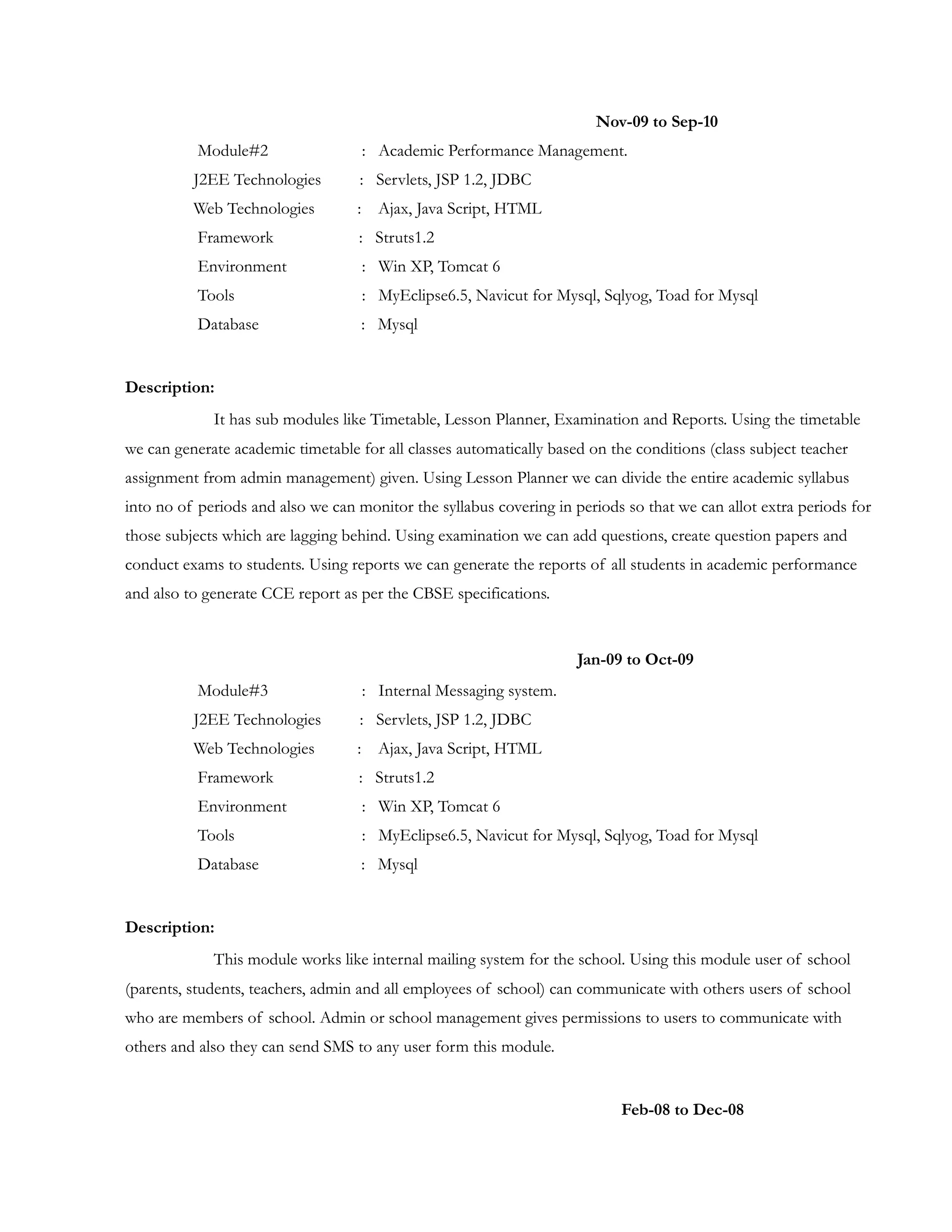 Nov-09 to Sep-10
Module#2 : Academic Performance Management.
J2EE Technologies : Servlets, JSP 1.2, JDBC
Web Technologies : Ajax, Java Script, HTML
Framework : Struts1.2
Environment : Win XP, Tomcat 6
Tools : MyEclipse6.5, Navicut for Mysql, Sqlyog, Toad for Mysql
Database : Mysql
Description:
It has sub modules like Timetable, Lesson Planner, Examination and Reports. Using the timetable
we can generate academic timetable for all classes automatically based on the conditions (class subject teacher
assignment from admin management) given. Using Lesson Planner we can divide the entire academic syllabus
into no of periods and also we can monitor the syllabus covering in periods so that we can allot extra periods for
those subjects which are lagging behind. Using examination we can add questions, create question papers and
conduct exams to students. Using reports we can generate the reports of all students in academic performance
and also to generate CCE report as per the CBSE specifications.
Jan-09 to Oct-09
Module#3 : Internal Messaging system.
J2EE Technologies : Servlets, JSP 1.2, JDBC
Web Technologies : Ajax, Java Script, HTML
Framework : Struts1.2
Environment : Win XP, Tomcat 6
Tools : MyEclipse6.5, Navicut for Mysql, Sqlyog, Toad for Mysql
Database : Mysql
Description:
This module works like internal mailing system for the school. Using this module user of school
(parents, students, teachers, admin and all employees of school) can communicate with others users of school
who are members of school. Admin or school management gives permissions to users to communicate with
others and also they can send SMS to any user form this module.
Feb-08 to Dec-08
 