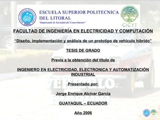 FACULTAD DE INGENIERÍA EN ELECTRICIDAD Y COMPUTACIÓN
“Diseño, implementación y análisis de un prototipo de vehículo híbrido”
TESIS DE GRADO
Previa a la obtención del titulo de
INGENIERO EN ELECTRICIDAD, ELECTRONICA Y AUTOMATIZACIÓN
INDUSTRIAL
Presentado por:
Jorge Enrique Alcívar García
GUAYAQUIL – ECUADOR
Año 2006
 