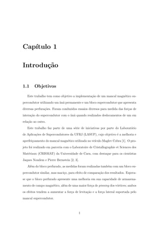 Cap´ıtulo 1
Introdu¸c˜ao
1.1 Objetivos
Este trabalho tem como objetivo a implementa¸c˜ao de um mancal magn´etico su-
percondutor utilizando um´ım˜a permanente e um bloco supercondutor que apresenta
diversas perfura¸c˜oes. Foram conduzidos ensaios diversos para medida das for¸cas de
intera¸c˜ao do supercondutor com o ´ım˜a quando realizados deslocamentos de um em
rela¸c˜ao ao outro.
Este trabalho faz parte de uma s´erie de iniciativas por parte do Laborat´orio
de Aplica¸c˜oes de Supercondutores da UFRJ (LASUP), cujo objetivo ´e a melhoria e
aperfei¸coamento do mancal magn´etico utilizado no ve´ıculo Maglev Cobra [1]. O pro-
jeto foi realizado em parceria com o Laboratoire de Cristallographie et Sciences des
Mat´eriaux (CRISMAT) da Universidade de Caen, com destaque para os cientistas
Jaques Noudem e Pierre Bernstein [2, 3].
Al´em do bloco perfurado, as medidas foram realizadas tamb´em com um bloco su-
percondutor similar, mas maci¸co, para efeito de compara¸c˜ao dos resultados. Espera-
se que o bloco perfurado apresente uma melhoria em sua capacidade de armazena-
mento de campo magn´etico, al´em de uma maior for¸ca de pinning dos v´ortices; ambos
os efeitos tendem a aumentar a for¸ca de levita¸c˜ao e a for¸ca lateral suportada pelo
mancal supercondutor.
1
 