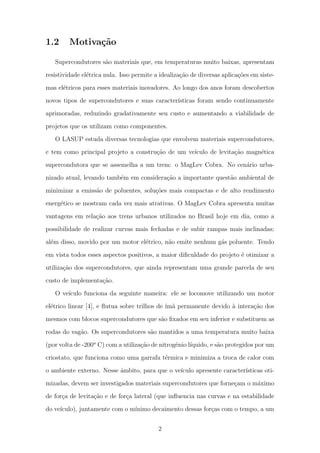 1.2 Motiva¸c˜ao
Supercondutores s˜ao materiais que, em temperaturas muito baixas, apresentam
resistividade el´etrica nula. Isso permite a idealiza¸c˜ao de diversas aplica¸c˜oes em siste-
mas el´etricos para esses materiais inovadores. Ao longo dos anos foram descobertos
novos tipos de supercondutores e suas caracter´ısticas foram sendo continuamente
aprimoradas, reduzindo gradativamente seu custo e aumentando a viabilidade de
projetos que os utilizam como componentes.
O LASUP estuda diversas tecnologias que envolvem materiais supercondutores,
e tem como principal projeto a constru¸c˜ao de um ve´ıculo de levita¸c˜ao magn´etica
supercondutora que se assemelha a um trem: o MagLev Cobra. No cen´ario urba-
nizado atual, levando tamb´em em considera¸c˜ao a importante quest˜ao ambiental de
minimizar a emiss˜ao de poluentes, solu¸c˜oes mais compactas e de alto rendimento
energ´etico se mostram cada vez mais atrativas. O MagLev Cobra apresenta muitas
vantagens em rela¸c˜ao aos trens urbanos utilizados no Brasil hoje em dia, como a
possibilidade de realizar curvas mais fechadas e de subir rampas mais inclinadas;
al´em disso, movido por um motor el´etrico, n˜ao emite nenhum g´as poluente. Tendo
em vista todos esses aspectos positivos, a maior diﬁculdade do projeto ´e otimizar a
utiliza¸c˜ao dos supercondutores, que ainda representam uma grande parcela de seu
custo de implementa¸c˜ao.
O ve´ıculo funciona da seguinte maneira: ele se locomove utilizando um motor
el´etrico linear [4], e ﬂutua sobre trilhos de ´ım˜a permanente devido `a intera¸c˜ao dos
mesmos com blocos supercondutores que s˜ao ﬁxados em seu inferior e substituem as
rodas do vag˜ao. Os supercondutores s˜ao mantidos a uma temperatura muito baixa
(por volta de -200o
C) com a utiliza¸c˜ao de nitrogˆenio l´ıquido, e s˜ao protegidos por um
criostato, que funciona como uma garrafa t´ermica e minimiza a troca de calor com
o ambiente externo. Nesse ˆambito, para que o ve´ıculo apresente caracter´ısticas oti-
mizadas, devem ser investigados materiais supercondutores que forne¸cam o m´aximo
de for¸ca de levita¸c˜ao e de for¸ca lateral (que inﬂuencia nas curvas e na estabilidade
do ve´ıculo), juntamente com o m´ınimo decaimento dessas for¸cas com o tempo, a um
2
 