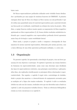 baixo custo.
Os blocos supercondutores perfurados utilizados neste trabalho foram idealiza-
dos e produzidos por uma equipe de cientistas franceses do CRISMAT. A primeira
vantagem desse tipo de bloco em rela¸c˜ao ao bloco maci¸co (ou n˜ao-perfurado) ´e que
ele utiliza uma quantidade menor de material supercondutor pois o material retirado
nos furos pode ser reutilizado, contribuindo na redu¸c˜ao dos custos do projeto. Al´em
disso, a equipe francesa realizou ensaios quanto ao mapeamento do ﬂuxo magn´etico
aprisionado no bloco supercondutor [5, 6]; foram obtidos resultados satisfat´orios in-
dicando que o mancal magn´etico com supercondutor perfurado dever´a apresentar
maior for¸ca de levita¸c˜ao e maior estabilidade lateral.
Desse modo, o projeto se prop˜oe a medir e comparar o desempenho de duas
amostras do mesmo material supercondutor, fabricadas pelo mesmo processo, com
a ´unica diferen¸ca de uma delas apresentar perfura¸c˜oes m´ultiplas, e a outra n˜ao.
1.3 Organiza¸c˜ao
No presente cap´ıtulo, foi apresentada a introdu¸c˜ao do projeto, com um breve pa-
norama de seus objetivos e motiva¸c˜ao. O cap´ıtulo 2 apresenta um resumo hist´orico
do fenˆomeno da supercondutividade, assim como uma descri¸c˜ao mais detalhada
dos tipos de supercondutores existentes, suas principais caracter´ısticas e aplica¸c˜oes;
al´em disso, s˜ao explicados cientiﬁcamente os principais efeitos relacionados `a super-
condutividade. Em seguida, o cap´ıtulo 3 exp˜oe toda a metodologia do trabalho,
desde o projeto das amostras e o desenvolvimento do equipamento necess´ario para
as medi¸c˜oes at´e a l´ogica dos ensaios realizados. O cap´ıtulo 4 exibe os resultados
obtidos em cada um dos ensaios, resultados estes que s˜ao discutidos mais a fundo no
cap´ıtulo 5, onde s˜ao propostos trabalhos futuros. Todas as referˆencias bibliogr´aﬁcas
citadas no texto encontram-se no cap´ıtulo 6.
3
 