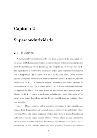 Cap´ıtulo 2
Supercondutividade
2.1 Hist´orico
A supercondutividade foi descoberta pelo f´ısico holandˆes Heike Kamerlingh On-
nes no ano de 1911, enquanto estudava o comportamento de metais em temperaturas
muito baixas utilizando H´elio l´ıquido [7], cuja temperatura de ebuli¸c˜ao vale 4,2 K.
Era esperado que a resistividade el´etrica dos metais puros se reduzisse linearmente
com a temperatura at´e se tornar nula em 0 K [8]; al´em disso, Onnes esperava
que metais impuros apresentassem uma resistividade residual. Entretanto, em uma
temperatura de 4,2 K, o Merc´urio (impuro) apresentou uma queda abrupta em
sua resistˆencia el´etrica, que se tornou nula [9, 10], e Onnes batizou esse fenˆomeno
de supercondutividade. Dois anos depois, ele encontrou a supercondutividade no
Chumbo, a 7,2 K. A partir de ent˜ao ﬁcou deﬁnida como temperatura cr´ıtica Tc a
temperatura abaixo da qual um material deve ser mantido para que esteja no estado
supercondutor.
Em 1914 Onnes descobriu outras condi¸c˜oes necess´arias `a supercondutividade
al´em da baixa temperatura: foi observado que, ao submeter um material no estado
supercondutor a um campo magn´etico externo muito forte, o mesmo transitava de
volta para o estado normal mesmo estando resfriado abaixo de sua temperatura
cr´ıtica; o mesmo ocorreu para uma densidade de corrente que fosse aplicada no su-
percondutor. Foram deﬁnidas ent˜ao mais duas grandezas caracter´ısticas de cada
4
 