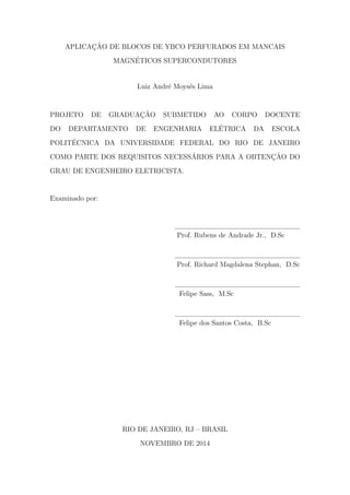 APLICAC¸ ˜AO DE BLOCOS DE YBCO PERFURADOS EM MANCAIS
MAGN´ETICOS SUPERCONDUTORES
Luiz Andr´e Moys´es Lima
PROJETO DE GRADUAC¸ ˜AO SUBMETIDO AO CORPO DOCENTE
DO DEPARTAMENTO DE ENGENHARIA EL´ETRICA DA ESCOLA
POLIT´ECNICA DA UNIVERSIDADE FEDERAL DO RIO DE JANEIRO
COMO PARTE DOS REQUISITOS NECESS´ARIOS PARA A OBTENC¸ ˜AO DO
GRAU DE ENGENHEIRO ELETRICISTA.
Examinado por:
Prof. Rubens de Andrade Jr., D.Sc
Prof. Richard Magdalena Stephan, D.Sc
Felipe Sass, M.Sc
Felipe dos Santos Costa, B.Sc
RIO DE JANEIRO, RJ – BRASIL
NOVEMBRO DE 2014
 
