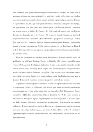 sua superf´ıcie que geram campo magn´etico contr´ario ao externo, de modo que o
campo resultante, no interior do pr´oprio material, ´e nulo. Al´em disso, os London
descrevem mais tarde uma teoria de que, no material supercondutor, existem el´etrons
e superel´etrons [13, 14], que conseguem atravessar o material sem gasto de energia,
ou pelo menos com um gasto bem menor que o dos el´etrons comuns. Isso est´a
de acordo com o trabalho de Cooper, de 1956, onde ele sugere que os el´etrons
formam os chamados pares de Cooper [15], o que os permite trafegar no material
supercondutor mais facilmente. Houve tamb´em a pesquisa de Ginzburg e Landau
[16], que em 1950 preenche algumas lacunas deixadas pelos London, formulando
uma teoria mais completa que dividiu os supercondutores em dois tipos: os Tipos I
e II. A diferen¸ca entre os dois tipos de supercondutores ´e descrita com mais detalhes
na pr´oxima se¸c˜ao.
Uma das principais teorias descritivas do fenˆomeno da supercondutividade foi
publicada em 1957 por Bardeen, Cooper e Schrieﬀer [17], e ﬁcou conhecida como
Teoria BCS. Apesar de algumas limita¸c˜oes, ´e uma teoria muito completa, usada
at´e os dias de hoje. Em 1962, Bean prop˜os uma modelagem para o supercondutor
conhecida como modelo do estado cr´ıtico [18]. Esse modelo prevˆe que uma corrente
superﬁcial que esteja ﬂuindo pelo supercondutor varia, das bordas externas para o
interior do material, conforme o campo magn´etico aplicado no mesmo.
O principal incentivo para as pesquisas na ´area da supercondutividade veio com
a pesquisa de Bednorz e M¨uller em 1986, com a qual foram encontrados materiais
com temperatura cr´ıtica muito mais alta: os chamados High Temperature Super-
condutors (HTS). Sua temperatura cr´ıtica ´e da ordem de 100 K, o que permite a
utiliza¸c˜ao de Nitrogˆenio l´ıquido (cuja temperatura de ebuli¸c˜ao vale 77,4 K) no lugar
do H´elio l´ıquido, facilitando imensamente as pesquisas. Hoje em dia, as maiores
aplica¸c˜oes de supercondutores ainda se d˜ao com as cerˆamicas supercondutoras, com
destaque para a liga Y Ba2Cu3O7−δ, um ´oxido de ´Itrio, B´ario e Cobre. A tabela 2.1
apresenta alguns materiais supercondutores, suas temperaturas cr´ıticas e seu ano de
descobrimento.
6
 