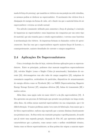 mada de for¸ca de pinning), que mant´em os v´ortices em sua posi¸c˜ao na rede cristalina,
os mesmos podem se deslocar no supercondutor. O movimento dos v´ortices leva `a
dissipa¸c˜ao de energia em forma de calor, at´e o limite em que o material deixa de ser
supercondutor e retorna ao estado normal.
Um m´etodo comumente utilizado para aumentar a for¸ca de pinning ´e a inser¸c˜ao
de impurezas no supercondutor; essas impurezas s˜ao compostas por um outro tipo
de material, que n˜ao transita para o estado supercondutor, e servem como barreiras
`a movimenta¸c˜ao dos v´ortices. As impurezas formam os chamados centros de aprisi-
onamento. Isso faz com que o supercondutor suporte maiores for¸cas de Lorentz, e,
consequentemente, maiores densidades de corrente e campos magn´eticos.
2.4 Aplica¸c˜oes De Supercondutores
Com a tecnologia dos dias de hoje, existem diversas aplica¸c˜oes para os supercon-
dutores. Entre as principais, podemos citar mancais magn´eticos supercondutores
[23], ve´ıculos Maglev (como o Maglev Cobra j´a mencionado), limitadores de cor-
rente [24], eletromagnetos com alto valor de campo magn´etico [25], m´aquinas de
ressonˆancia magn´etica, aceleradores de part´ıculas, dispositivos de armazenamento
de energia el´etrica como os Flywheels [26] e os SMES (Superconducting Magnetic
Energy Storage System) [27], m´aquinas el´etricas [28], linhas de transmiss˜ao [29] e
muitos outros.
Al´em disso, uma op¸c˜ao cada vez mais vi´avel ´e a da ﬁta supercondutora [19]. A
ﬁta apresenta um processo de fabrica¸c˜ao que permite sua produ¸c˜ao em larga escala;
al´em disso, ela utiliza menos material supercondutor em sua composi¸c˜ao, que ´e de
dif´ıcil obten¸c˜ao. O maior problema ainda ´e seu custo de fabrica¸c˜ao, bem maior que o
do bloco supercondutor, embora seja esperado que o mesmo diminua drasticamente
nos pr´oximos anos. As ﬁtas est˜ao em constante pesquisa e aperfei¸coamento, de modo
que j´a existe uma segunda gera¸c˜ao, chamada de Fita 2G, que apresenta melhores
caracter´ısticas que a primeira, como menor custo e melhor estabilidade t´ermica.
Assim como os blocos supercondutores, as ﬁtas podem dar origem a mancais super-
11
 