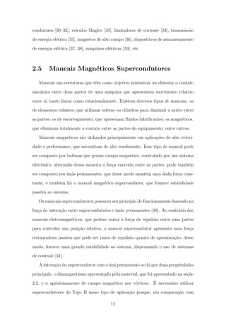condutores [30–32], ve´ıculos Maglev [33], limitadores de corrente [34], transmiss˜ao
de energia el´etrica [35], magnetos de alto campo [36], dispositivos de armazenamento
de energia el´etrica [37, 38], m´aquinas el´etricas [39], etc.
2.5 Mancais Magn´eticos Supercondutores
Mancais s˜ao estruturas que tˆem como objetivo minimizar ou eliminar o contato
mecˆanico entre duas partes de uma m´aquina que apresentem movimento relativo
entre si, tanto linear como rotacionalmente. Existem diversos tipos de mancais: os
de elementos rolantes, que utilizam esferas ou cilindros para diminuir o atrito entre
as partes; os de escorregamento, que apresenam ﬂuidos lubriﬁcantes; os magn´eticos,
que eliminam totalmente o contato entre as partes do equipamento; entre outros.
Mancais magn´eticos s˜ao utilizados principalmente em aplica¸c˜oes de alta veloci-
dade e performance, que necessitam de alto rendimento. Esse tipo de mancal pode
ser composto por bobinas que geram campo magn´etico, controlado por um sistema
eletrˆonico, alterando dessa maneira a for¸ca exercida entre as partes; pode tamb´em
ser composto por ´ım˜as permanentes, que desse modo mant´em uma dada for¸ca cons-
tante; e tamb´em h´a o mancal magn´etico supercondutor, que fornece estabilidade
passiva ao sistema.
Os mancais supercondutores possuem seu princ´ıpio de funcionamento baseado na
for¸ca de intera¸c˜ao entre supercondutores e ´ım˜as permanentes [40]. Ao contr´ario dos
mancais eletromagn´eticos, que podem variar a for¸ca de repuls˜ao entre suas partes
para controlar sua posi¸c˜ao relativa, o mancal supercondutor apresenta uma for¸ca
restauradora passiva que pode ser tanto de repuls˜ao quanto de aproxima¸c˜ao; desse
modo, fornece uma grande estabilidade ao sistema, dispensando o uso de sistemas
de controle [41].
A intera¸c˜ao do supercondutor com o´ım˜a permanente se d´a por duas propriedades
principais: o diamagnetismo apresentado pelo material, que foi apresentado na se¸c˜ao
2.2, e o aprisionamento de campo magn´etico nos v´ortices. ´E necess´ario utilizar
supercondutores do Tipo II nesse tipo de aplica¸c˜ao porque, em compara¸c˜ao com
12
 