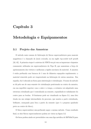 Cap´ıtulo 3
Metodologia e Equipamentos
3.1 Projeto das Amostras
O m´etodo mais comum de fabrica¸c˜ao de blocos supercondutores para mancais
magn´eticos ´e o chamado de fus˜ao semeada, ou em inglˆes top-seeded melt growth
[42, 43]. A primeira etapa ´e a mistura do YBCO em p´o com as impurezas e dopantes
comumente utilizados em supercondutores do Tipo II, que aumentam a for¸ca de
aprisionamento dos v´ortices e melhoram a rigidez mecˆanica do material. A amostra
´e ent˜ao perfurada com buracos de 1 mm de diˆametro espa¸cados regularmente; o
material removido pode ser reaproveitado na fabrica¸c˜ao de outras amostras. Em
seguida, ela ´e colocada no forno para sinteriza¸c˜ao e cristaliza¸c˜ao. O nome do m´etodo
se d´a pelo uso de uma semente de cristaliza¸c˜ao posicionada no centro da amostra,
em sua superf´ıcie superior; com o calor e o tempo, a cerˆamica vai adquirindo uma
estrutura cristalizada que ´e centralizada na semente, expandindo-se radialmente do
centro para as bordas. O fenˆomeno pode ser visualizado na ﬁgura 3.1, uma foto
tirada em um est´agio intermedi´ario do processo, que mostra a parte cristalizada,
brilhante, avan¸cando para fora a partir da semente (que ´e o pequeno quadrado
preto no centro do bloco).
O bloco supercondutor n˜ao-perfurado segue o mesmo m´etodo. Como resultado
ﬁnal, os dois blocos supercondutores podem ser vistos na ﬁgura 3.2.
Os furos podem ainda ser preenchidos com uma liga met´alica de BiPbSnCd para
14
 