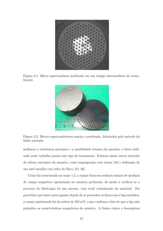 Figura 3.1: Bloco supercondutor perfurado em um est´agio intermedi´ario de crista-
liza¸c˜ao
Figura 3.2: Blocos supercondutores maci¸co e perfurado, fabricados pelo m´etodo da
fus˜ao semeada
melhorar a resistˆencia mecˆanica e a estabilidade t´ermica da amostra; o bloco utili-
zado neste trabalho possui este tipo de tratamento. Existem ainda outros m´etodos
de refor¸co mecˆanico da amostra, como impregna¸c˜ao com resina [44] e utiliza¸c˜ao de
um anel met´alico em volta do bloco [45, 46].
Como foi mencionado na se¸c˜ao 1.2, a equipe francesa realizou ensaios de medi¸c˜ao
de campo magn´etico aprisionado na amostra perfurada, de modo a veriﬁcar se o
processo de fabrica¸c˜ao foi um sucesso, com total cristaliza¸c˜ao do material. Foi
percebido que tanto antes quanto depois de se preencher os furos com a liga met´alica,
o campo aprisionado foi da ordem de 350 mT, o que conﬁrma o fato de que a liga n˜ao
prejudica as caracter´ısticas magn´eticas da amostra. A forma cˆonica e homogˆenea
15
 