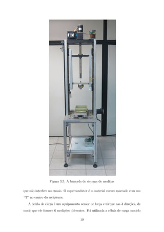 Figura 3.5: A bancada do sistema de medidas
que n˜ao interfere no ensaio. O supercondutor ´e o material escuro marcado com um
“T” no centro do recipiente.
A c´elula de carga ´e um equipamento sensor de for¸ca e torque nas 3 dire¸c˜oes, de
modo que ele fornece 6 medi¸c˜oes diferentes. Foi utilizada a c´elula de carga modelo
19
 