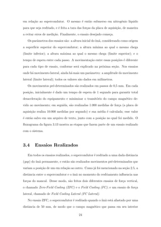 em rela¸c˜ao ao supercondutor. O mesmo ´e ent˜ao submerso em nitrogˆenio l´ıquido
para que seja resfriado, e ´e feita a tara das for¸cas da placa de aquisi¸c˜ao, de maneira
a evitar erros de medi¸c˜ao. Finalmente, o ensaio desejado come¸ca.
Os parˆametros dos ensaios s˜ao: a altura inicial do´ım˜a, considerando como origem
a superf´ıcie superior do supercondutor; a altura m´ınima ao qual o mesmo chega
(limite inferior); a altura m´axima ao qual o mesmo chega (limite superior); e o
tempo de espera entre cada passo. A movimenta¸c˜ao entre essas posi¸c˜oes ´e diferente
para cada tipo de ensaio, conforme ser´a explicado na pr´oxima se¸c˜ao. Nos ensaios
onde h´a movimento lateral, ainda h´a mais um parˆametro: a amplitude do movimento
lateral (limite lateral); todos os valores s˜ao dados em mil´ımetros.
Os movimentos pr´e-determinados s˜ao realizados em passos de 0,5 mm. Em cada
posi¸c˜ao, inicialmente ´e dado um tempo de espera de 1 segundo para garantir total
desacelera¸c˜ao do equipamento e minimizar o transit´orio do campo magn´etico de-
vido ao movimento; em seguida, s˜ao realizadas 1.000 medidas de for¸ca (a placa de
aquisi¸c˜ao realiza 10.000 medidas por segundo) e sua m´edia ´e calculada; esse valor
´e ent˜ao salvo em um arquivo de texto, junto com a posi¸c˜ao no qual foi medido. O
ﬂuxograma da ﬁgura 3.13 mostra as etapas que fazem parte de um ensaio realizado
com o sistema.
3.4 Ensaios Realizados
Em todos os ensaios realizados, o supercondutor ´e resfriado a uma dada distˆancia
(gap) do ´ım˜a permanente, e ent˜ao s˜ao realizados movimentos pr´e-determinados que
variam a posi¸c˜ao de um em rela¸c˜ao ao outro. Como j´a foi mencionado na se¸c˜ao 2.5, a
distˆancia entre o supercondutor e o ´ım˜a no momento do resfriamento inﬂuencia nas
for¸cas do mancal. Desse modo, s˜ao feitos dois diferentes ensaios de for¸ca vertical,
o chamado Zero-Field Cooling (ZFC) e o Field Cooling (FC); e um ensaio de for¸ca
lateral, chamado de Field Cooling Lateral (FC Lateral).
No ensaio ZFC, o supercondutor ´e resfriado quando o ´ım˜a est´a afastado por uma
distˆancia de 50 mm, de modo que o campo magn´etico que passa em seu interior
24
 