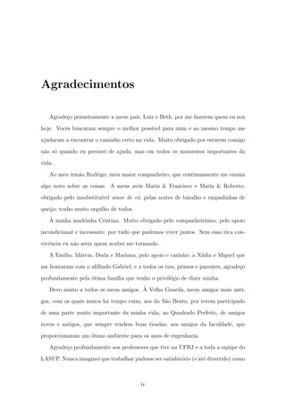 Agradecimentos
Agrade¸co primeiramente a meus pais, Luiz e Beth, por me fazerem quem eu sou
hoje. Vocˆes buscaram sempre o melhor poss´ıvel para mim e ao mesmo tempo me
ajudaram a encontrar o caminho certo na vida. Muito obrigado por estarem comigo
n˜ao s´o quando eu precisei de ajuda, mas em todos os momentos importantes da
vida.
Ao meu irm˜ao Rodrigo, meu maior companheiro, que continuamente me ensina
algo novo sobre as coisas. A meus av´os Maria & Francisco e Maria & Roberto,
obrigado pelo insubstitu´ıvel amor de v´o, pelas noites de baralho e empadinhas de
queijo; tenho muito orgulho de todos.
`A minha madrinha Cristina. Muito obrigado pelo companheirismo, pelo apoio
incondicional e incessante, por tudo que pudemos viver juntos. Sem essa rica con-
vivˆencia eu n˜ao seria quem acabei me tornando.
A Emilio, M´arcia, Duda e Mariana, pelo apoio e carinho; a N´adia e Miguel que
me honraram com o aﬁlhado Gabriel; e a todos os tios, primos e parentes, agrade¸co
profundamente pela ´otima fam´ılia que tenho o privil´egio de dizer minha.
Devo muito a todos os meus amigos. `A Velha Guarda, meus amigos mais anti-
gos, com os quais nunca h´a tempo ruim; aos do S˜ao Bento, por terem participado
de uma parte muito importante da minha vida; ao Quadrado Perfeito, de amigos
novos e antigos, que sempre rendem boas risadas; aos amigos da faculdade, que
proporcionaram um ´otimo ambiente para os anos de engenharia.
Agrade¸co profundamente aos professores que tive na UFRJ e a toda a equipe do
LASUP. Nunca imaginei que trabalhar pudesse ser satisfat´orio (e at´e divertido) como
iv
 
