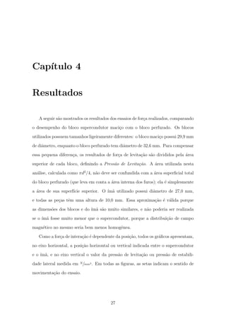 Cap´ıtulo 4
Resultados
A seguir s˜ao mostrados os resultados dos ensaios de for¸ca realizados, comparando
o desempenho do bloco supercondutor maci¸co com o bloco perfurado. Os blocos
utilizados possuem tamanhos ligeiramente diferentes: o bloco maci¸co possui 29,9 mm
de diˆametro, enquanto o bloco perfurado tem diˆametro de 32,6 mm. Para compensar
essa pequena diferen¸ca, os resultados de for¸ca de levita¸c˜ao s˜ao divididos pela ´area
superior de cada bloco, deﬁnindo a Press˜ao de Levita¸c˜ao. A ´area utilizada nesta
an´alise, calculada como πd2
/4, n˜ao deve ser confundida com a ´area superﬁcial total
do bloco perfurado (que leva em conta a ´area interna dos furos); ela ´e simplesmente
a ´area de sua superf´ıcie superior. O ´ım˜a utilizado possui diˆametro de 27,0 mm,
e todas as pe¸cas tˆem uma altura de 10,0 mm. Essa aproxima¸c˜ao ´e v´alida porque
as dimens˜oes dos blocos e do ´ım˜a s˜ao muito similares, e n˜ao poderia ser realizada
se o ´ım˜a fosse muito menor que o supercondutor, porque a distribui¸c˜ao de campo
magn´etico no mesmo seria bem menos homogˆenea.
Como a for¸ca de intera¸c˜ao ´e dependente da posi¸c˜ao, todos os gr´aﬁcos apresentam,
no eixo horizontal, a posi¸c˜ao horizontal ou vertical indicada entre o supercondutor
e o ´ım˜a, e no eixo vertical o valor da press˜ao de levita¸c˜ao ou press˜ao de estabili-
dade lateral medida em N/mm2. Em todas as ﬁguras, as setas indicam o sentido de
movimenta¸c˜ao do ensaio.
27
 